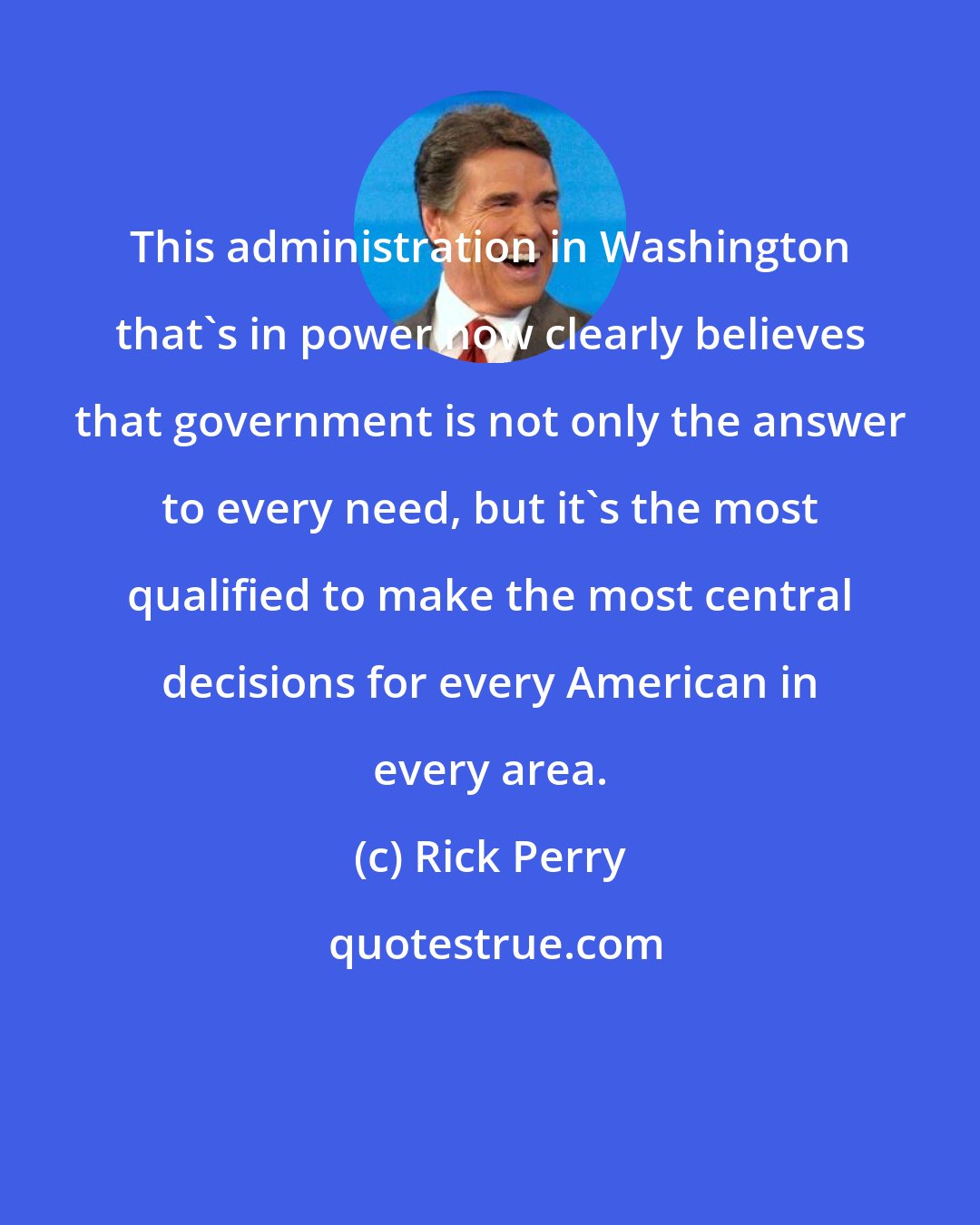 Rick Perry: This administration in Washington that's in power now clearly believes that government is not only the answer to every need, but it's the most qualified to make the most central decisions for every American in every area.