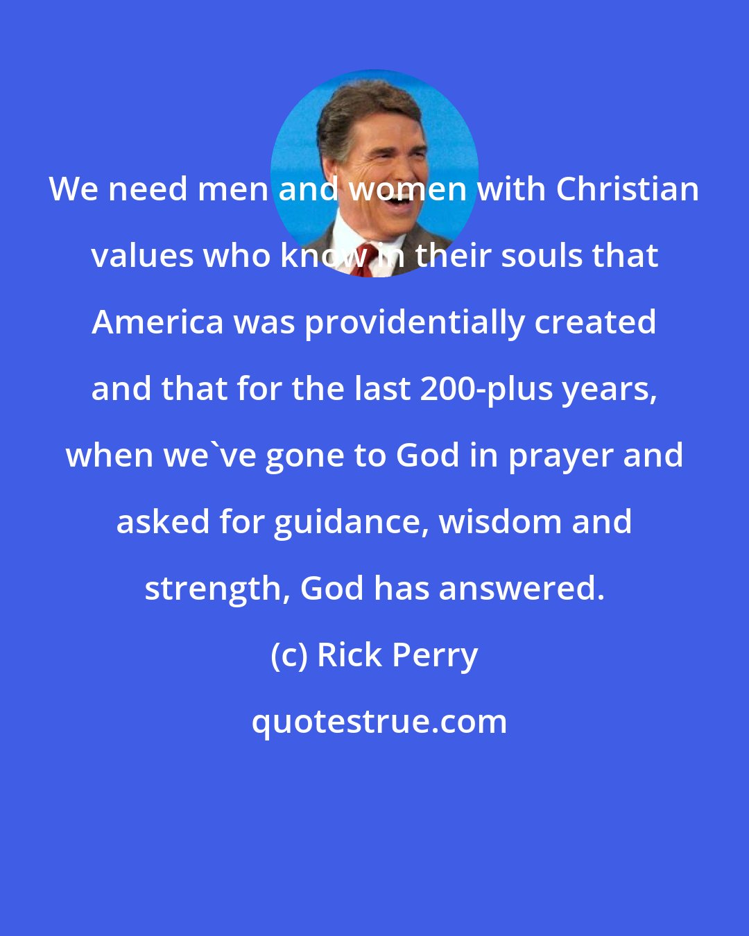 Rick Perry: We need men and women with Christian values who know in their souls that America was providentially created and that for the last 200-plus years, when we've gone to God in prayer and asked for guidance, wisdom and strength, God has answered.