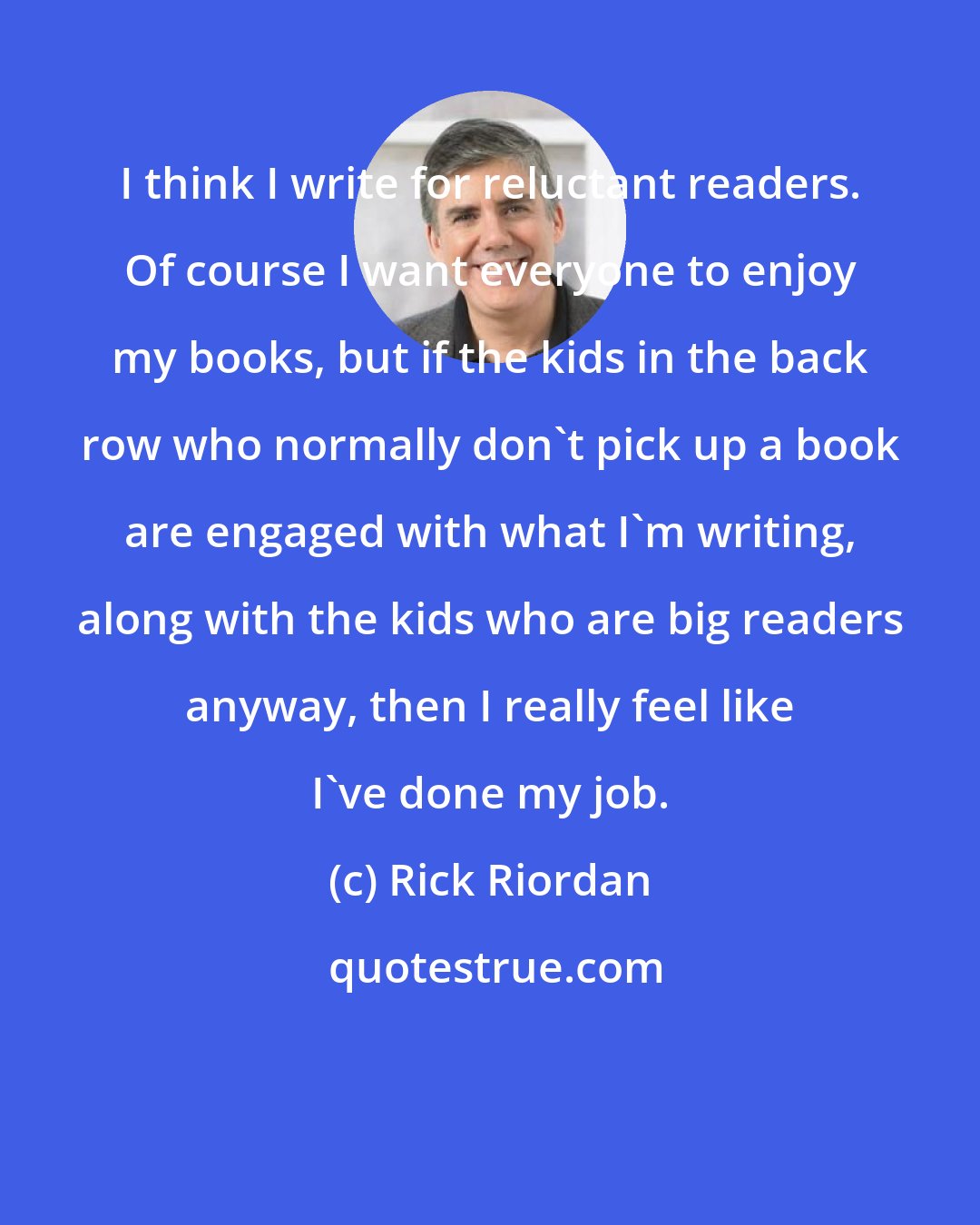 Rick Riordan: I think I write for reluctant readers. Of course I want everyone to enjoy my books, but if the kids in the back row who normally don't pick up a book are engaged with what I'm writing, along with the kids who are big readers anyway, then I really feel like I've done my job.