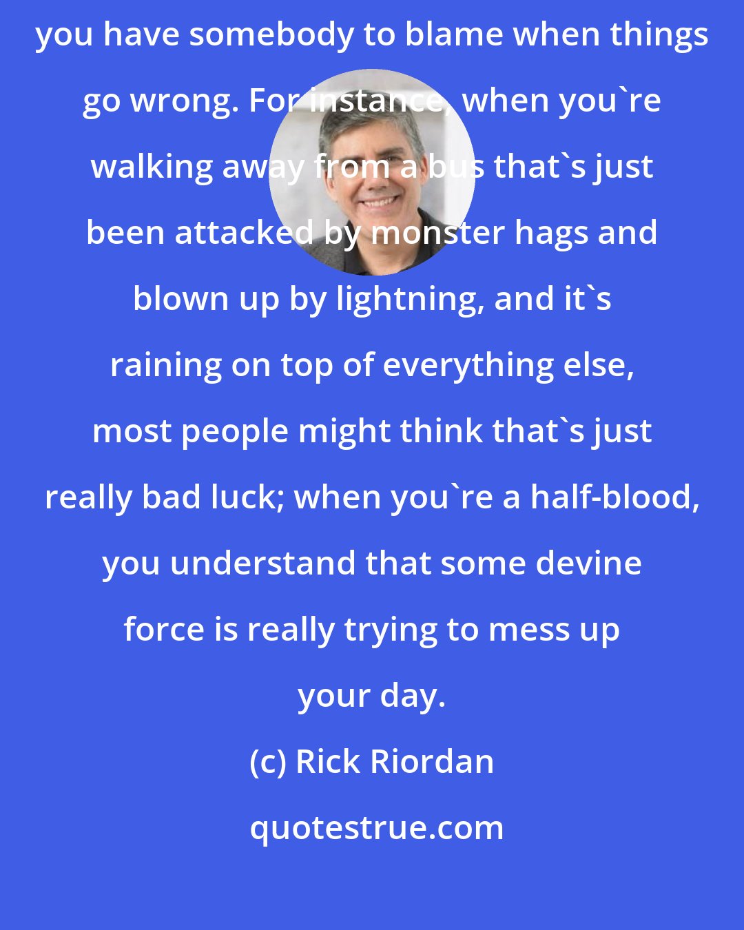 Rick Riordan: In a way, it's nice to know that there are Greek gods out there, because you have somebody to blame when things go wrong. For instance, when you're walking away from a bus that's just been attacked by monster hags and blown up by lightning, and it's raining on top of everything else, most people might think that's just really bad luck; when you're a half-blood, you understand that some devine force is really trying to mess up your day.