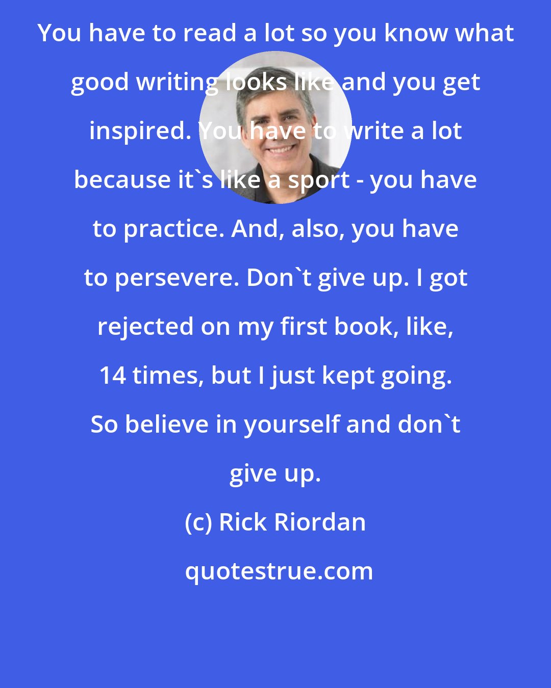 Rick Riordan: You have to read a lot so you know what good writing looks like and you get inspired. You have to write a lot because it's like a sport - you have to practice. And, also, you have to persevere. Don't give up. I got rejected on my first book, like, 14 times, but I just kept going. So believe in yourself and don't give up.