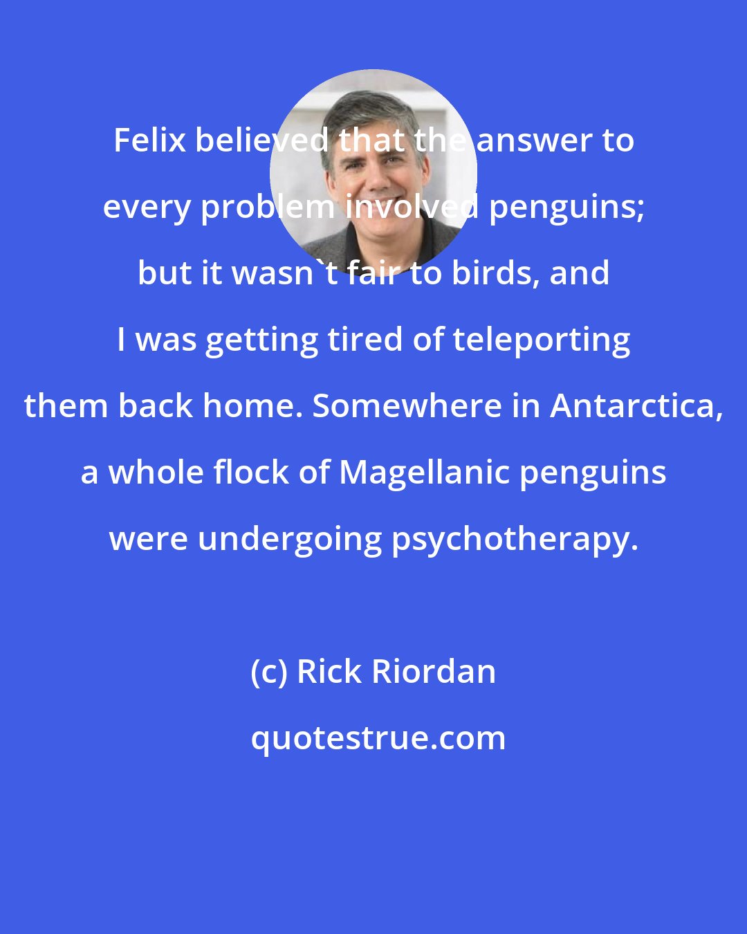 Rick Riordan: Felix believed that the answer to every problem involved penguins; but it wasn't fair to birds, and I was getting tired of teleporting them back home. Somewhere in Antarctica, a whole flock of Magellanic penguins were undergoing psychotherapy.