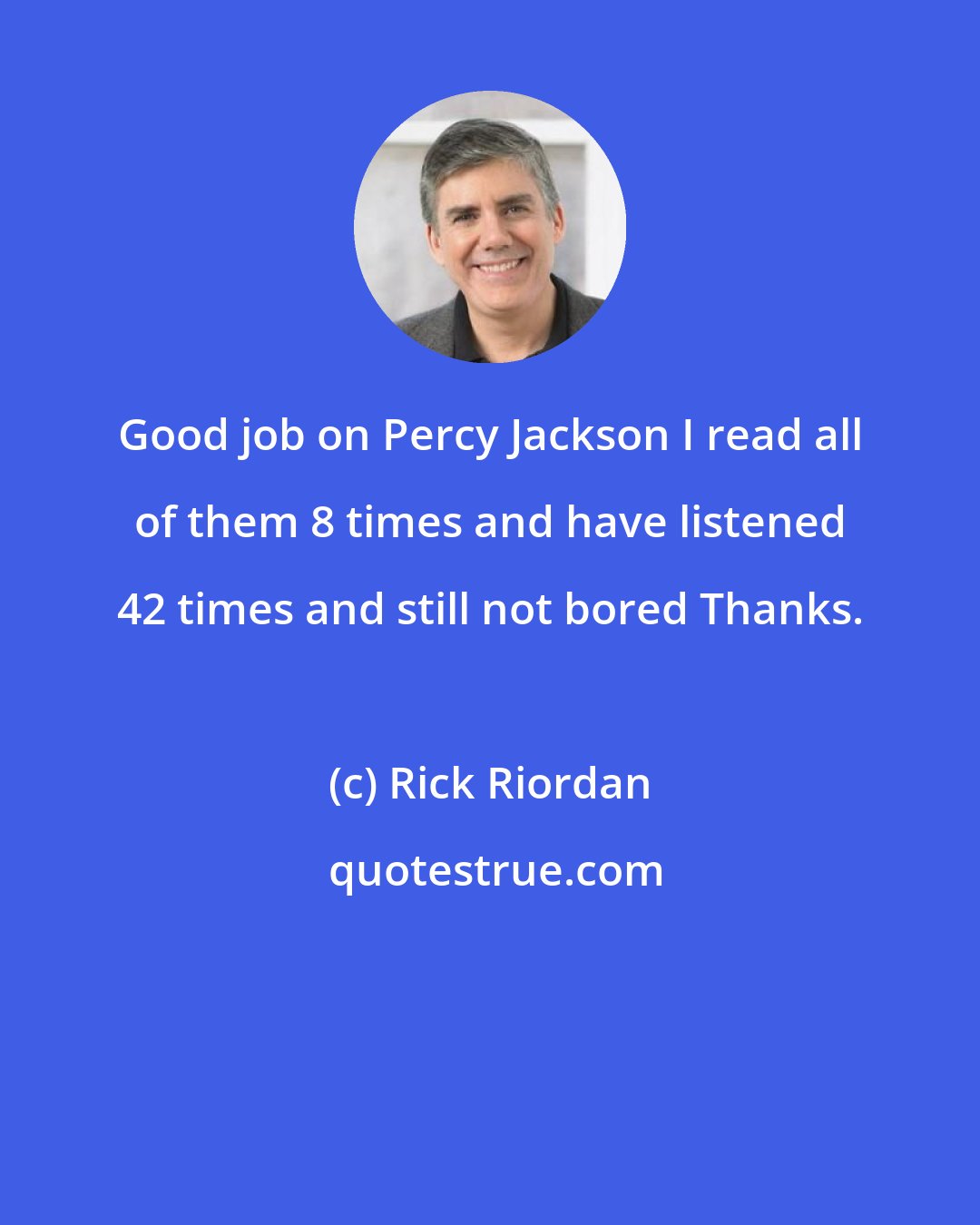 Rick Riordan: Good job on Percy Jackson I read all of them 8 times and have listened 42 times and still not bored Thanks.