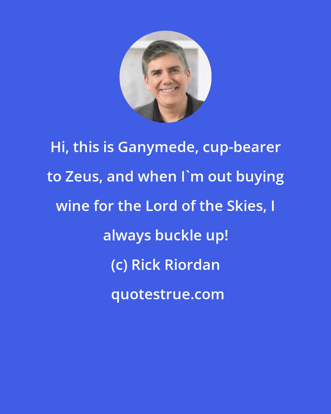 Rick Riordan: Hi, this is Ganymede, cup-bearer to Zeus, and when I'm out buying wine for the Lord of the Skies, I always buckle up!