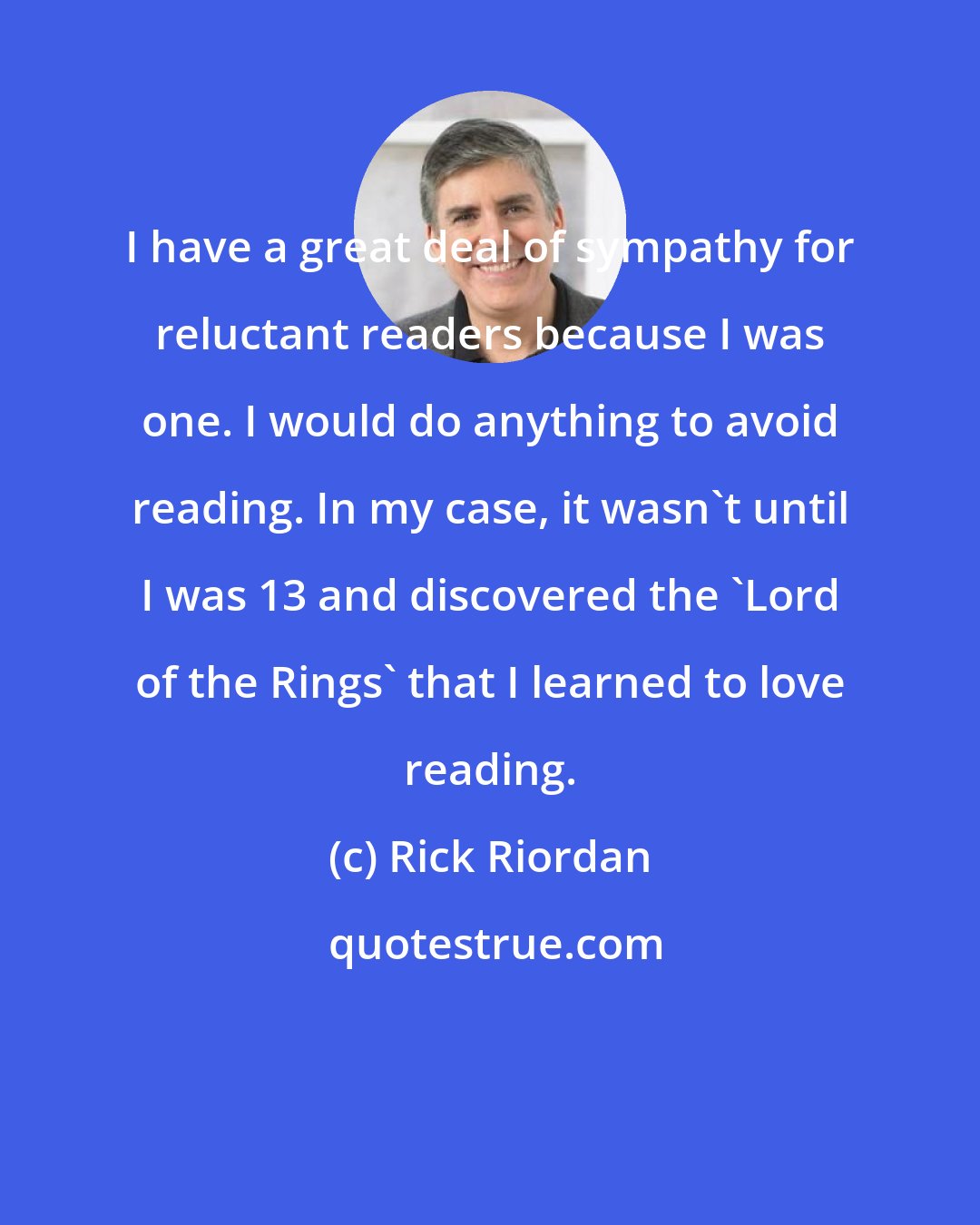 Rick Riordan: I have a great deal of sympathy for reluctant readers because I was one. I would do anything to avoid reading. In my case, it wasn't until I was 13 and discovered the 'Lord of the Rings' that I learned to love reading.
