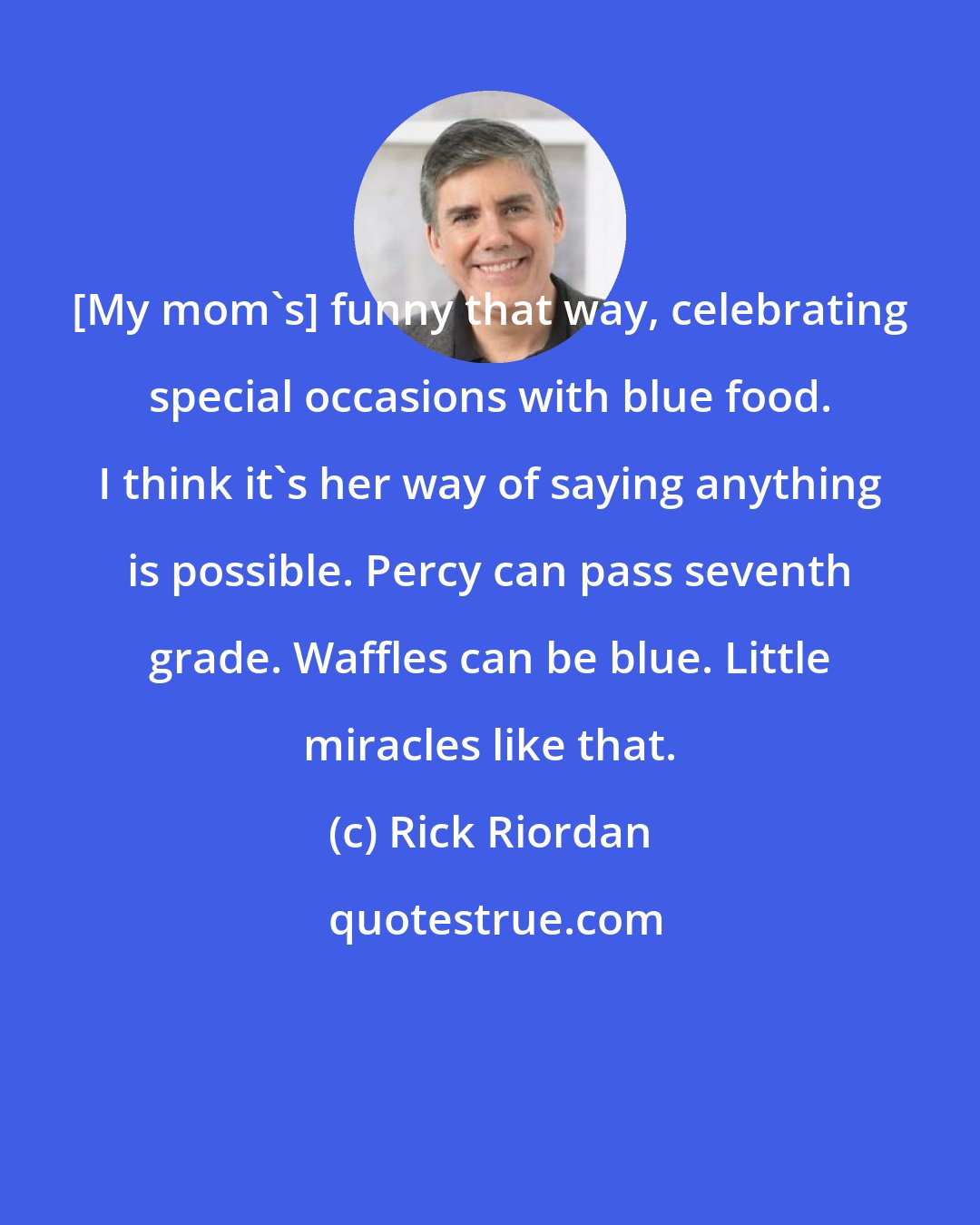 Rick Riordan: [My mom's] funny that way, celebrating special occasions with blue food. I think it's her way of saying anything is possible. Percy can pass seventh grade. Waffles can be blue. Little miracles like that.