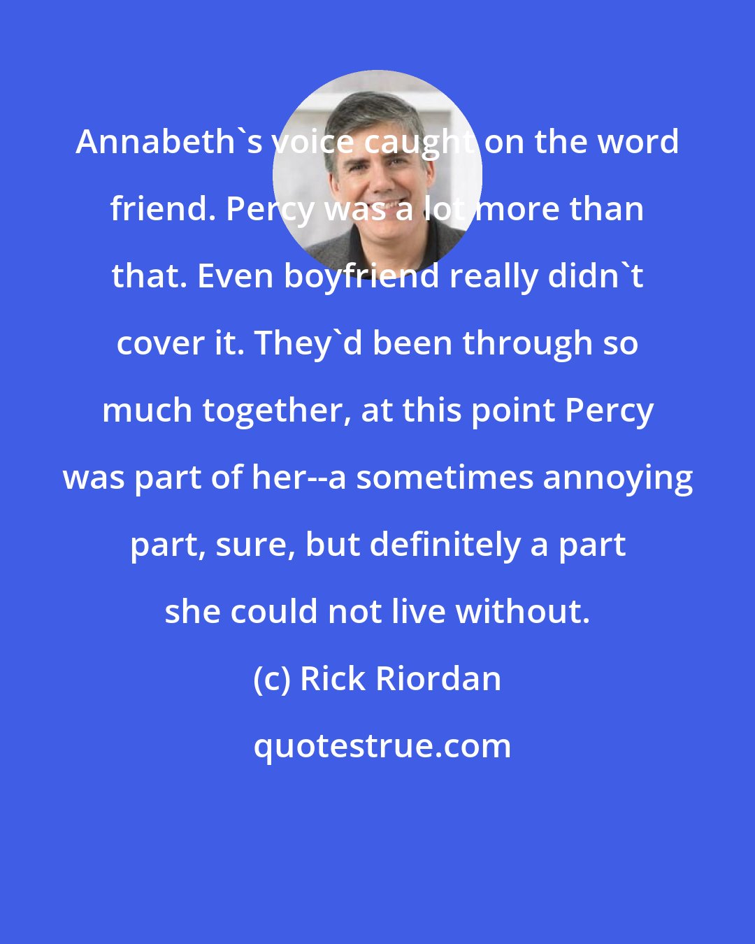 Rick Riordan: Annabeth's voice caught on the word friend. Percy was a lot more than that. Even boyfriend really didn't cover it. They'd been through so much together, at this point Percy was part of her--a sometimes annoying part, sure, but definitely a part she could not live without.