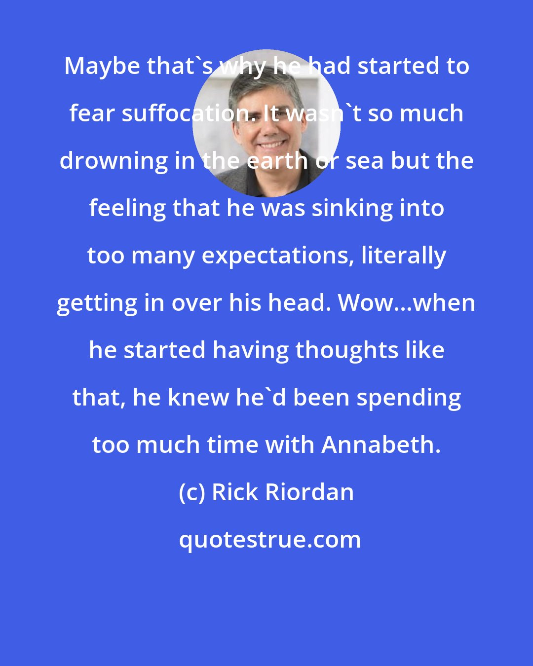 Rick Riordan: Maybe that's why he had started to fear suffocation. It wasn't so much drowning in the earth or sea but the feeling that he was sinking into too many expectations, literally getting in over his head. Wow...when he started having thoughts like that, he knew he'd been spending too much time with Annabeth.