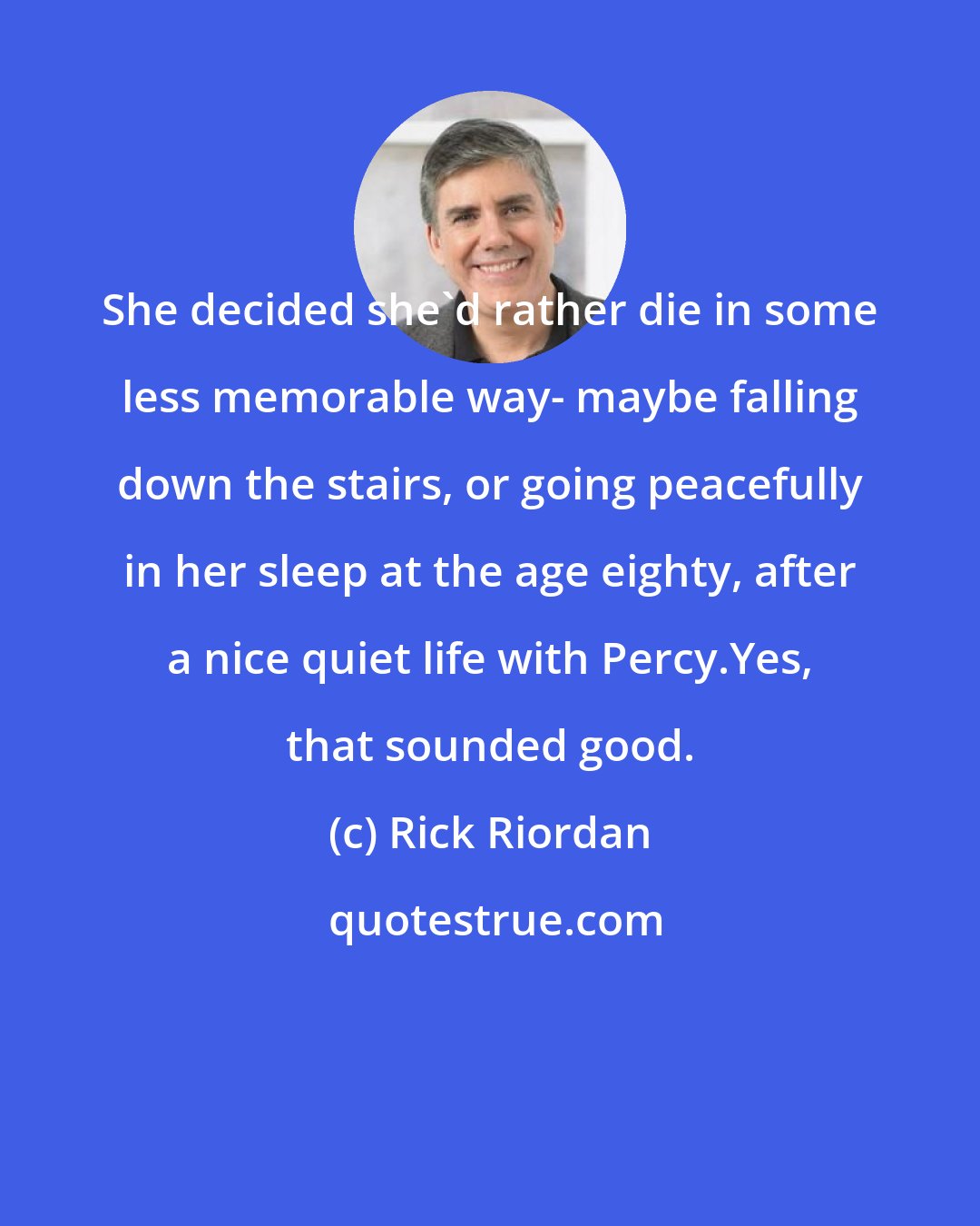 Rick Riordan: She decided she'd rather die in some less memorable way- maybe falling down the stairs, or going peacefully in her sleep at the age eighty, after a nice quiet life with Percy.Yes, that sounded good.