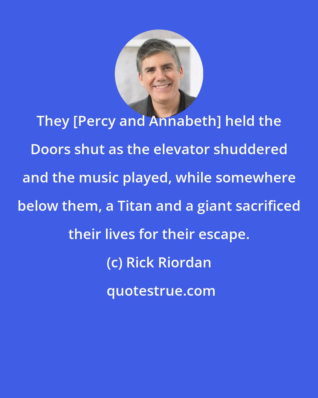 Rick Riordan: They [Percy and Annabeth] held the Doors shut as the elevator shuddered and the music played, while somewhere below them, a Titan and a giant sacrificed their lives for their escape.