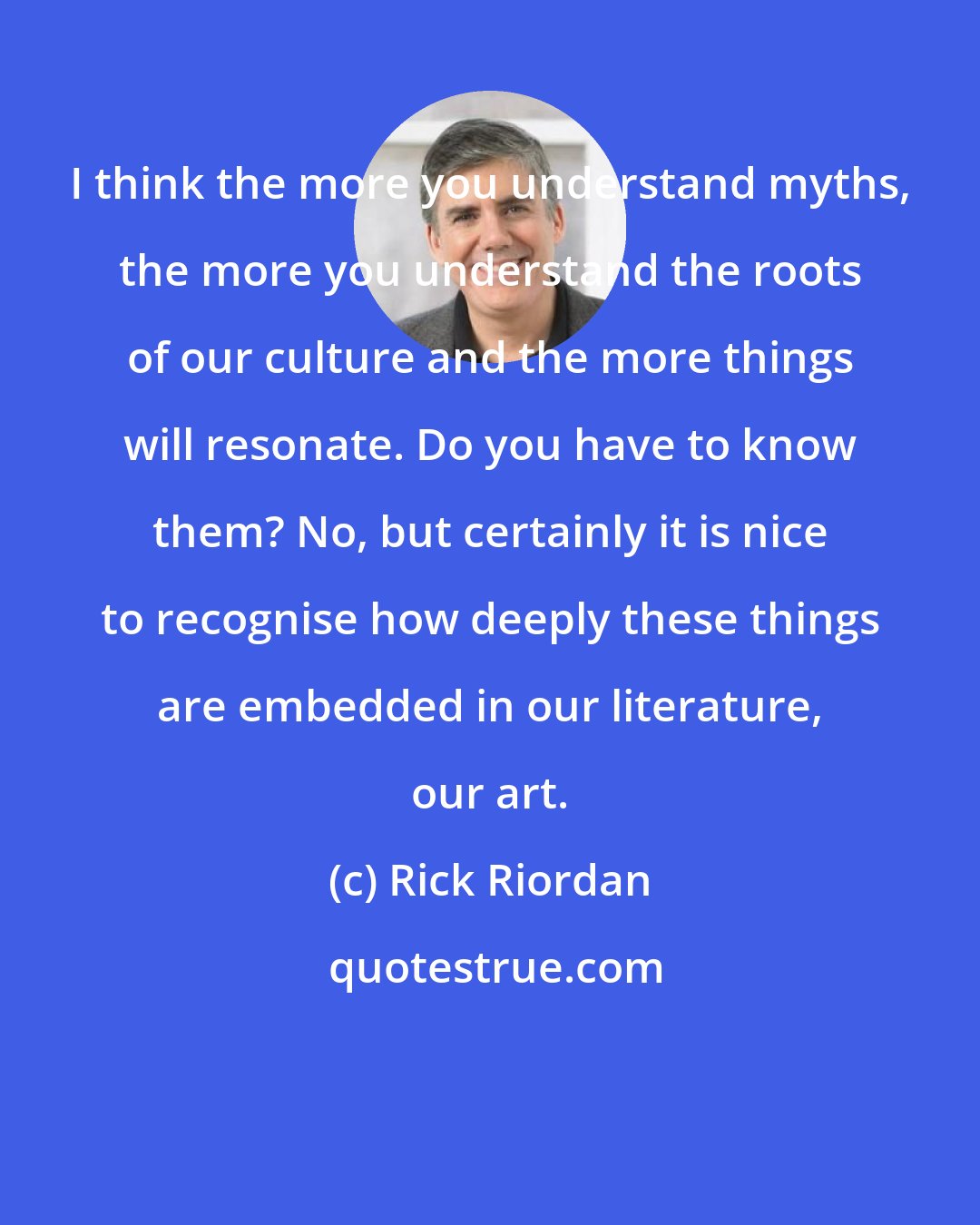 Rick Riordan: I think the more you understand myths, the more you understand the roots of our culture and the more things will resonate. Do you have to know them? No, but certainly it is nice to recognise how deeply these things are embedded in our literature, our art.