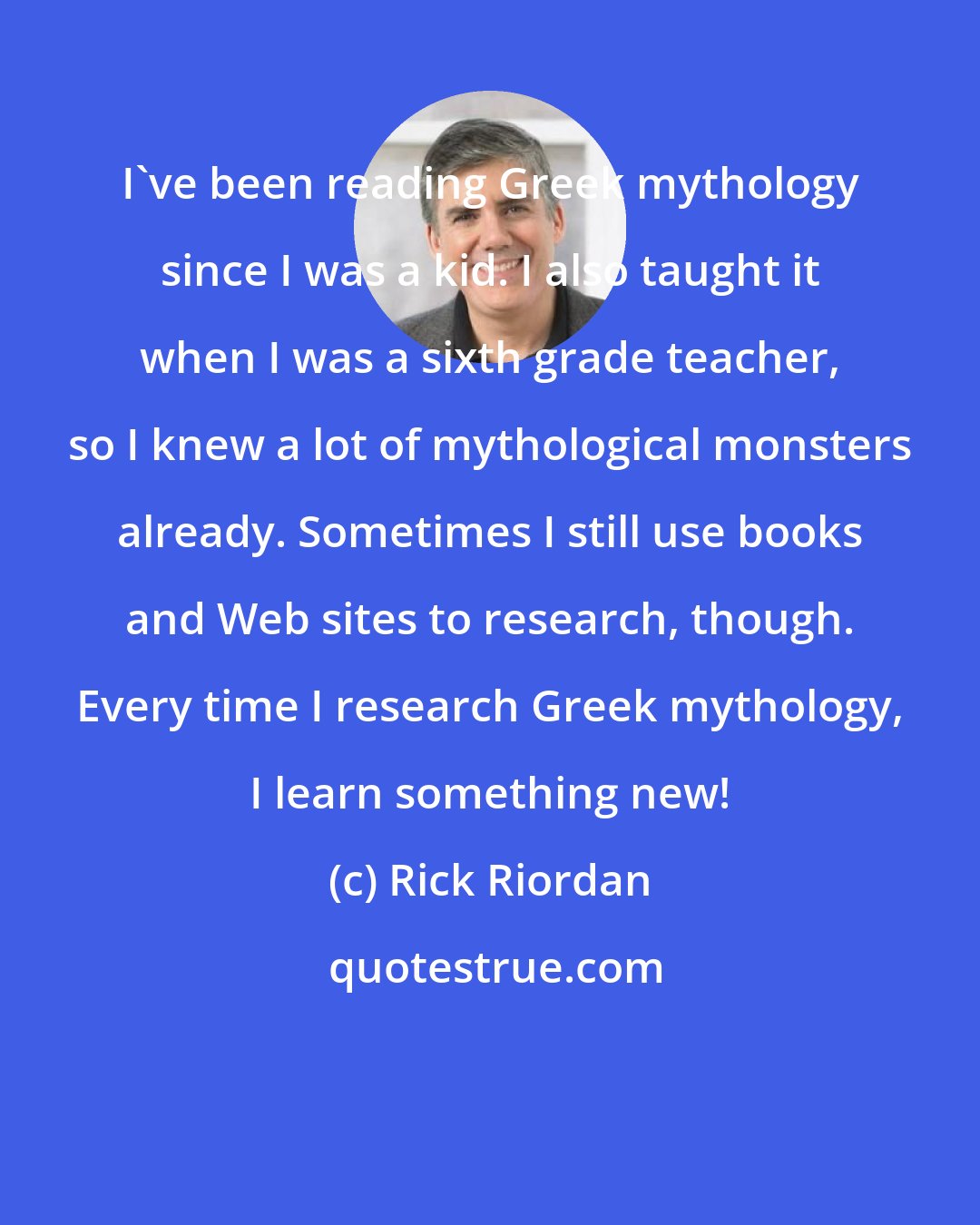 Rick Riordan: I've been reading Greek mythology since I was a kid. I also taught it when I was a sixth grade teacher, so I knew a lot of mythological monsters already. Sometimes I still use books and Web sites to research, though. Every time I research Greek mythology, I learn something new!