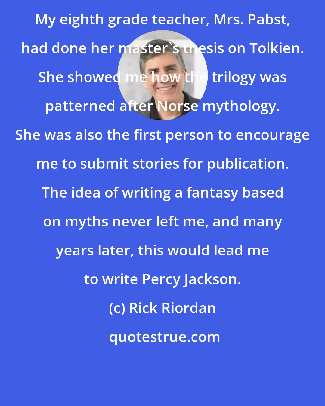 Rick Riordan: My eighth grade teacher, Mrs. Pabst, had done her master's thesis on Tolkien. She showed me how the trilogy was patterned after Norse mythology. She was also the first person to encourage me to submit stories for publication. The idea of writing a fantasy based on myths never left me, and many years later, this would lead me to write Percy Jackson.