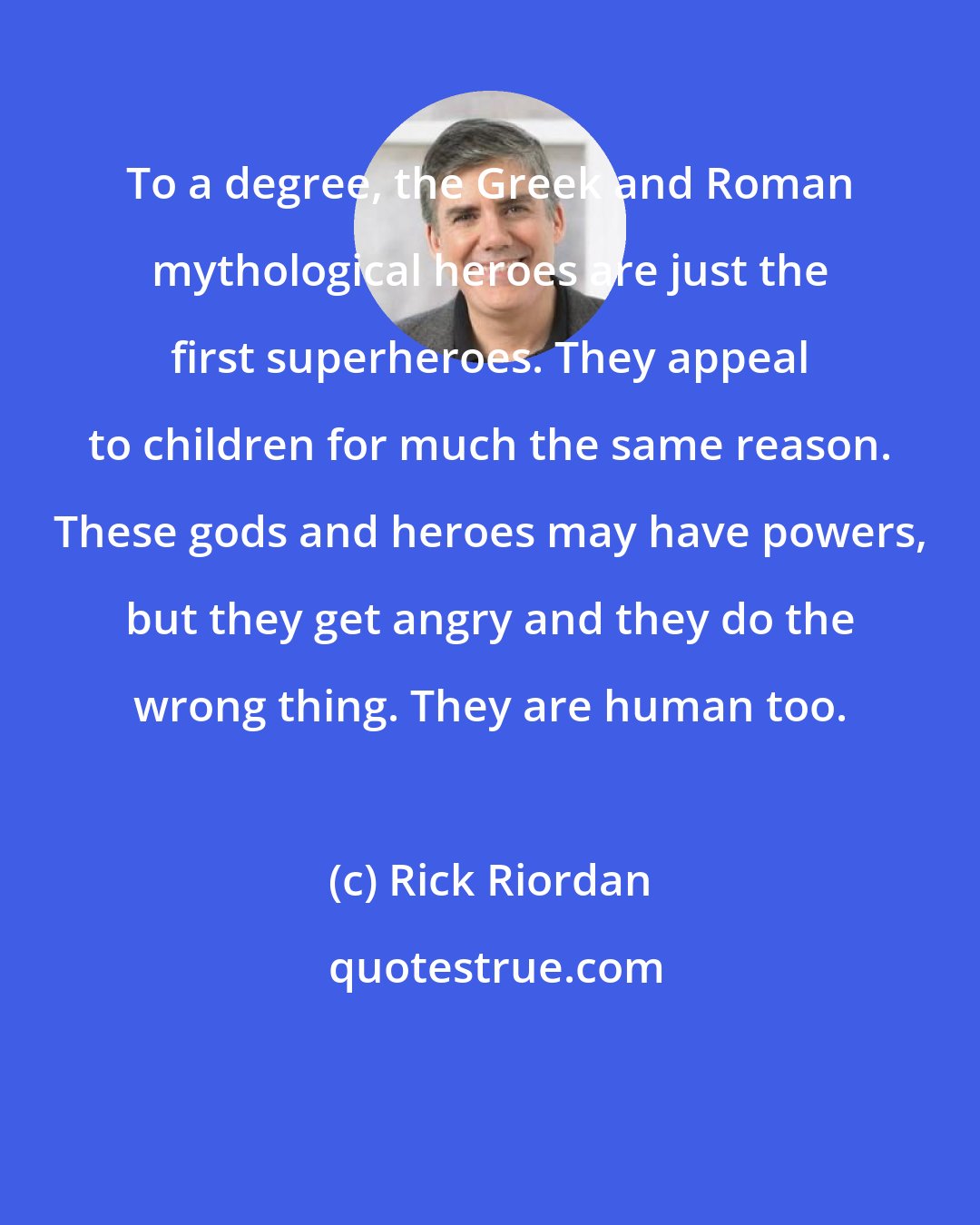 Rick Riordan: To a degree, the Greek and Roman mythological heroes are just the first superheroes. They appeal to children for much the same reason. These gods and heroes may have powers, but they get angry and they do the wrong thing. They are human too.