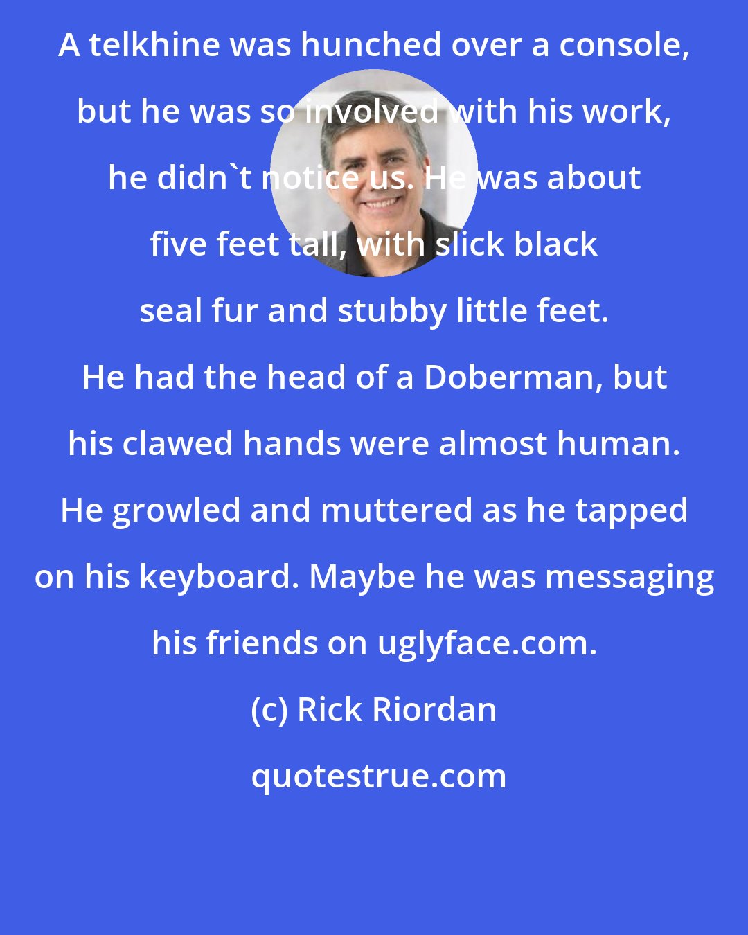 Rick Riordan: A telkhine was hunched over a console, but he was so involved with his work, he didn't notice us. He was about five feet tall, with slick black seal fur and stubby little feet. He had the head of a Doberman, but his clawed hands were almost human. He growled and muttered as he tapped on his keyboard. Maybe he was messaging his friends on uglyface.com.