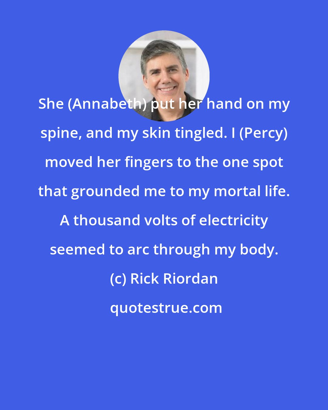 Rick Riordan: She (Annabeth) put her hand on my spine, and my skin tingled. I (Percy) moved her fingers to the one spot that grounded me to my mortal life. A thousand volts of electricity seemed to arc through my body.