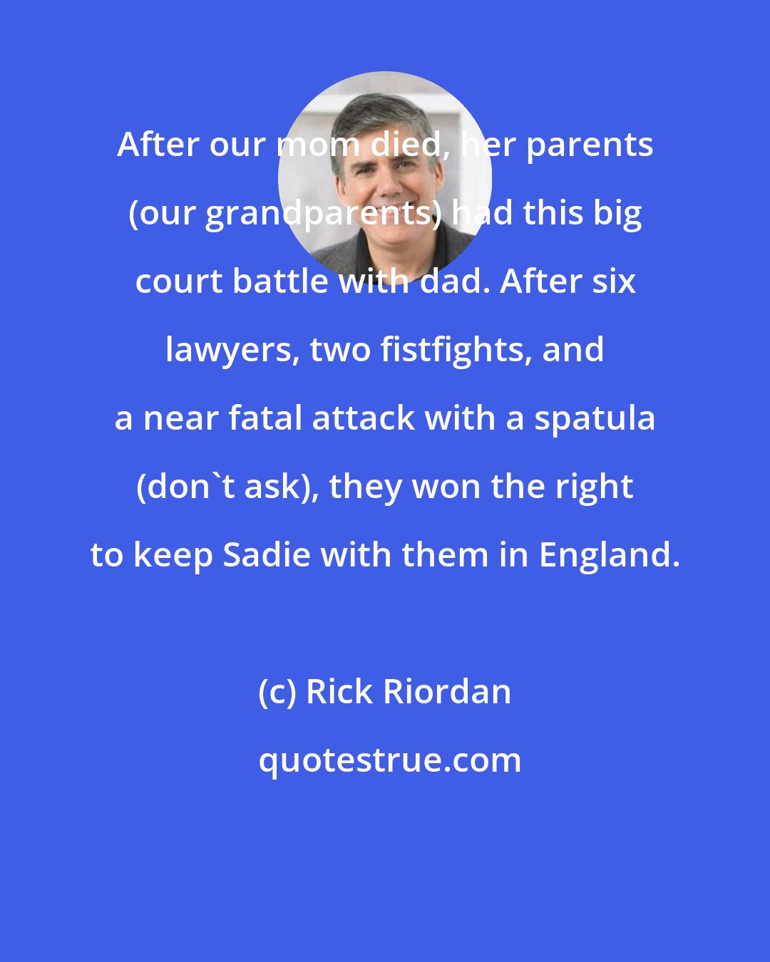 Rick Riordan: After our mom died, her parents (our grandparents) had this big court battle with dad. After six lawyers, two fistfights, and a near fatal attack with a spatula (don't ask), they won the right to keep Sadie with them in England.