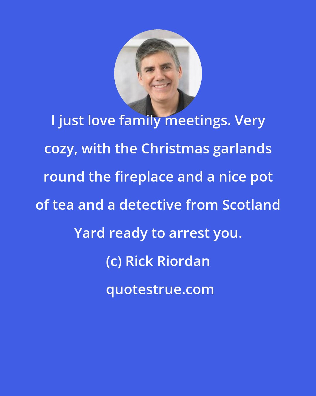 Rick Riordan: I just love family meetings. Very cozy, with the Christmas garlands round the fireplace and a nice pot of tea and a detective from Scotland Yard ready to arrest you.