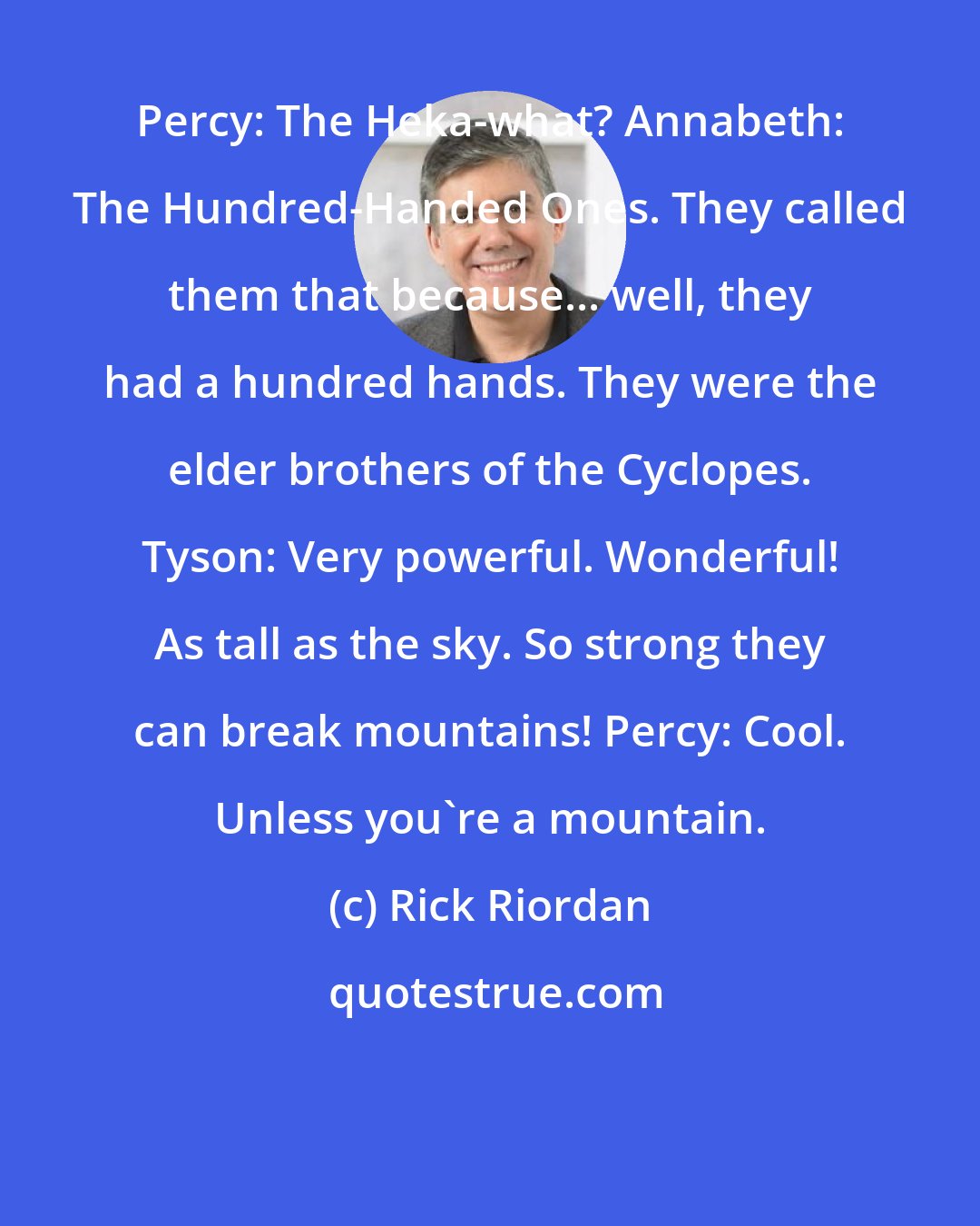 Rick Riordan: Percy: The Heka-what? Annabeth: The Hundred-Handed Ones. They called them that because... well, they had a hundred hands. They were the elder brothers of the Cyclopes. Tyson: Very powerful. Wonderful! As tall as the sky. So strong they can break mountains! Percy: Cool. Unless you're a mountain.