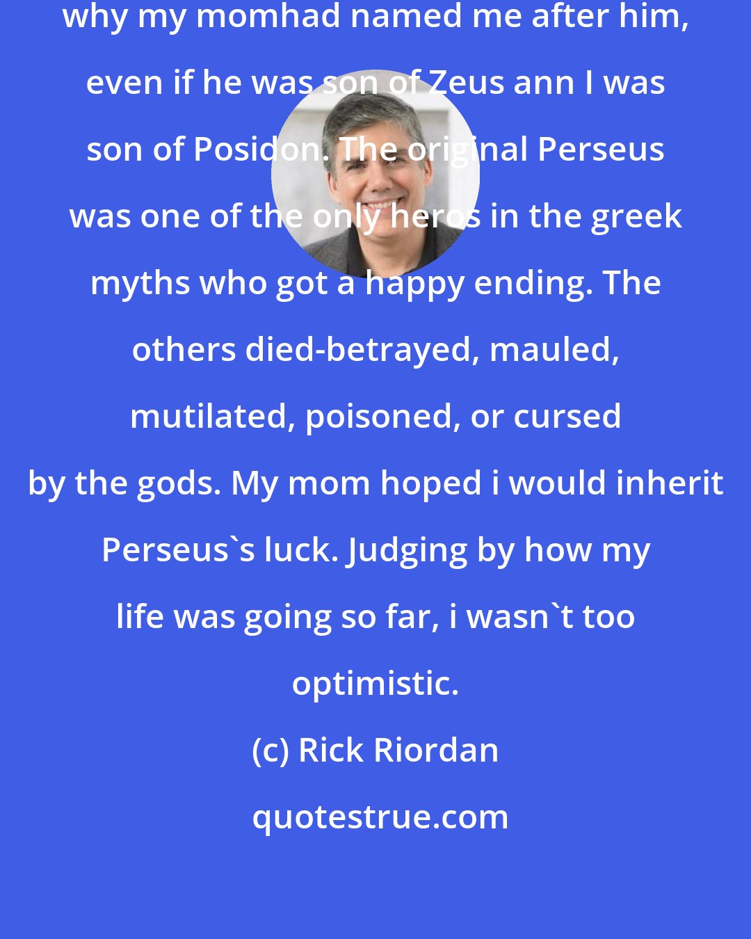 Rick Riordan: THAT Perseus always won. That's why my momhad named me after him, even if he was son of Zeus ann I was son of Posidon. The original Perseus was one of the only heros in the greek myths who got a happy ending. The others died-betrayed, mauled, mutilated, poisoned, or cursed by the gods. My mom hoped i would inherit Perseus's luck. Judging by how my life was going so far, i wasn't too optimistic.