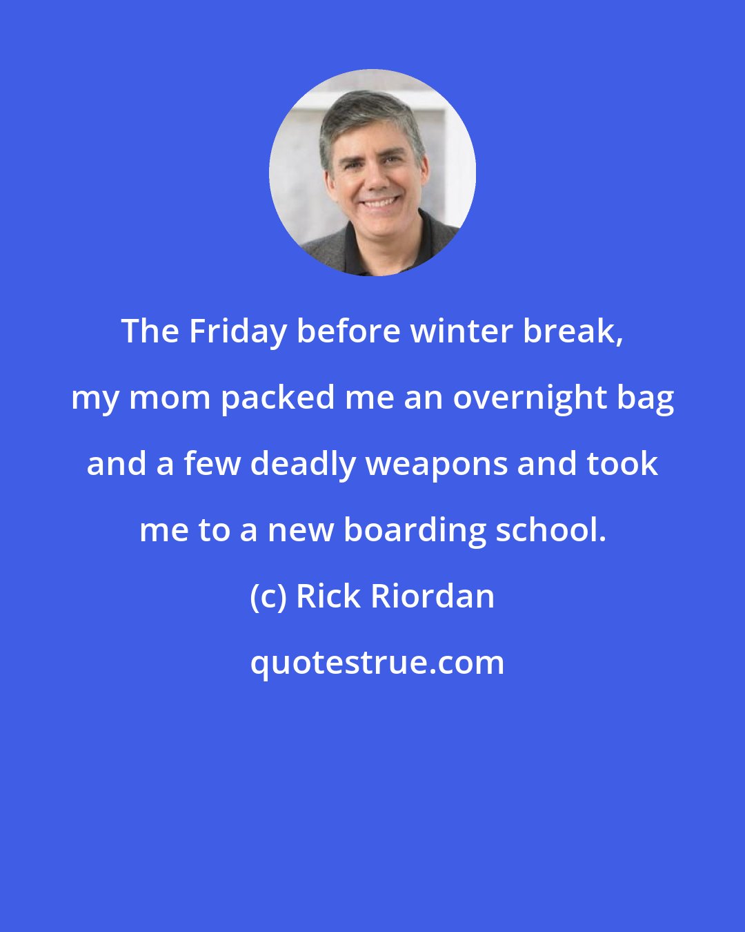 Rick Riordan: The Friday before winter break, my mom packed me an overnight bag and a few deadly weapons and took me to a new boarding school.