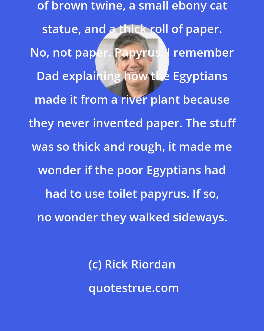 Rick Riordan: Carter pulled out several lengths of brown twine, a small ebony cat statue, and a thick roll of paper. No, not paper. Papyrus. I remember Dad explaining how the Egyptians made it from a river plant because they never invented paper. The stuff was so thick and rough, it made me wonder if the poor Egyptians had had to use toilet papyrus. If so, no wonder they walked sideways.