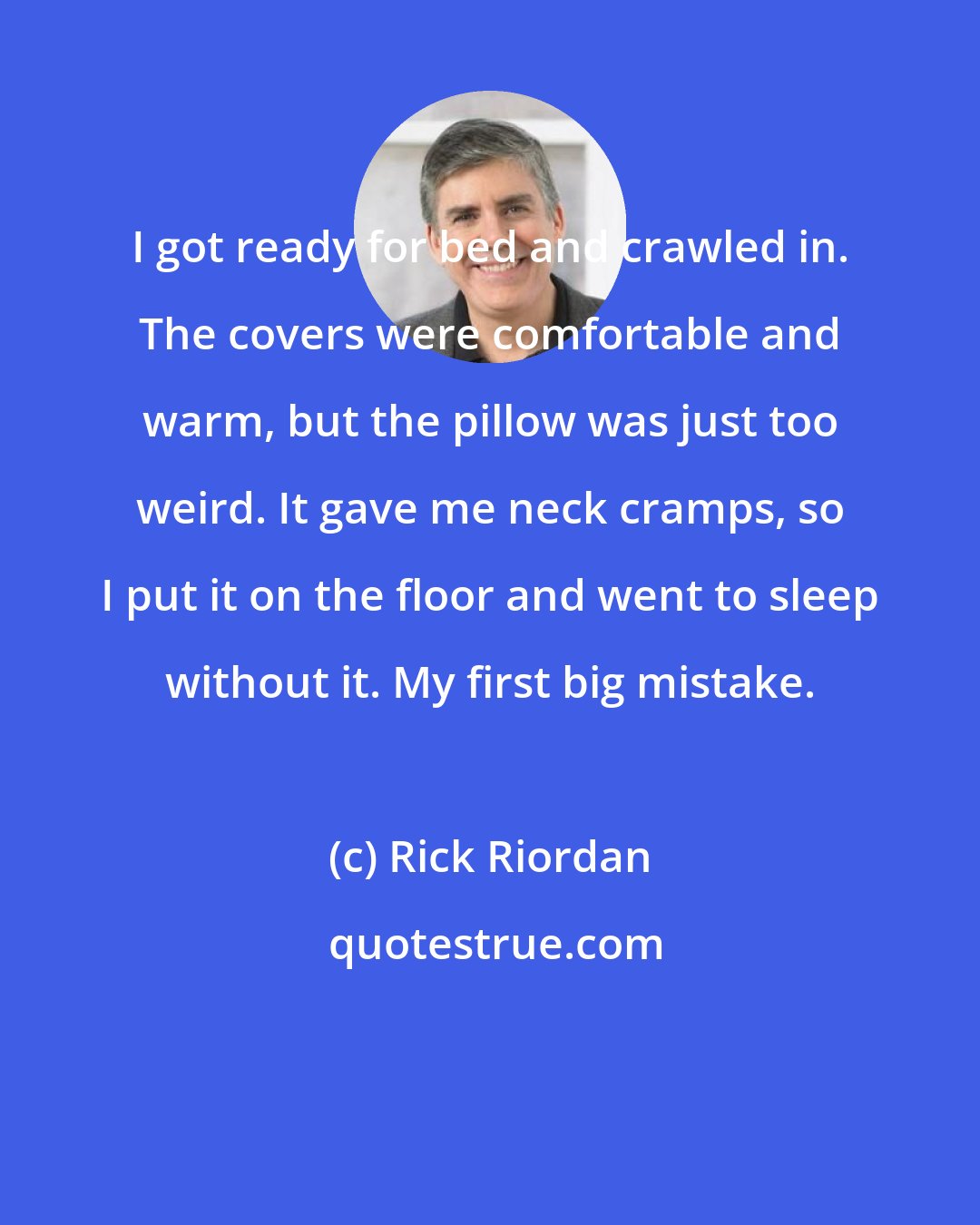 Rick Riordan: I got ready for bed and crawled in. The covers were comfortable and warm, but the pillow was just too weird. It gave me neck cramps, so I put it on the floor and went to sleep without it. My first big mistake.