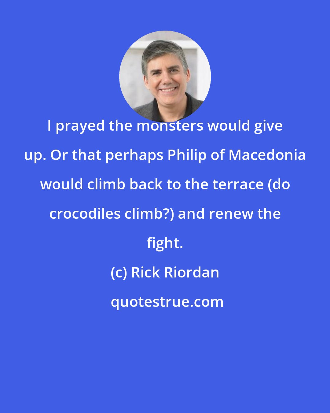 Rick Riordan: I prayed the monsters would give up. Or that perhaps Philip of Macedonia would climb back to the terrace (do crocodiles climb?) and renew the fight.