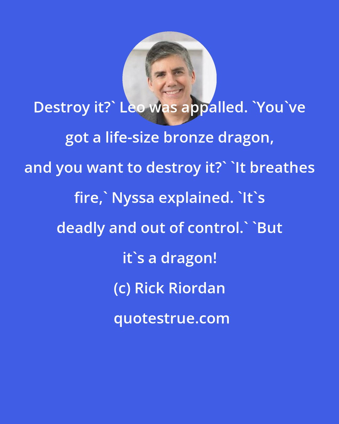 Rick Riordan: Destroy it?' Leo was appalled. 'You've got a life-size bronze dragon, and you want to destroy it?' 'It breathes fire,' Nyssa explained. 'It's deadly and out of control.' 'But it's a dragon!