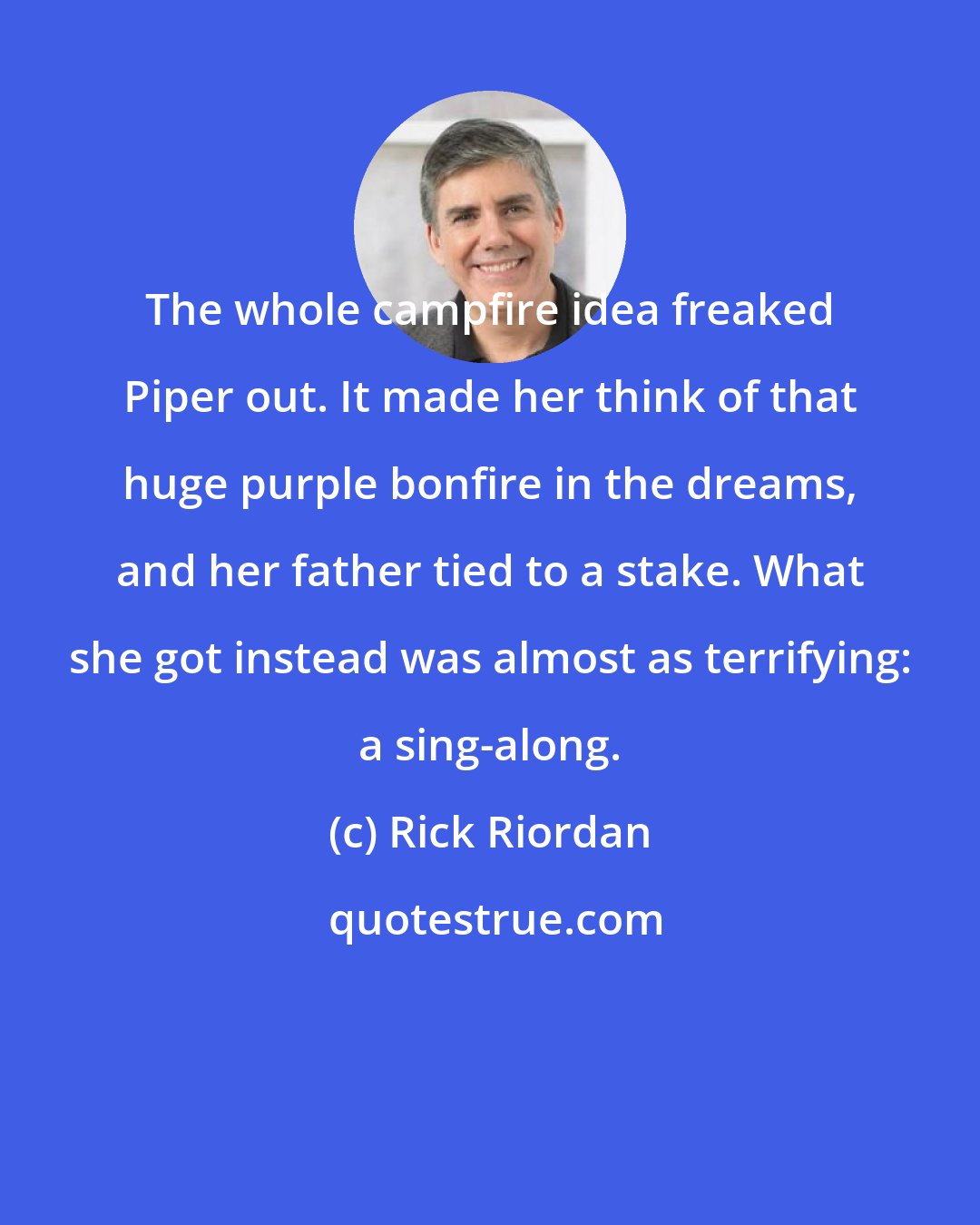 Rick Riordan: The whole campfire idea freaked Piper out. It made her think of that huge purple bonfire in the dreams, and her father tied to a stake. What she got instead was almost as terrifying: a sing-along.