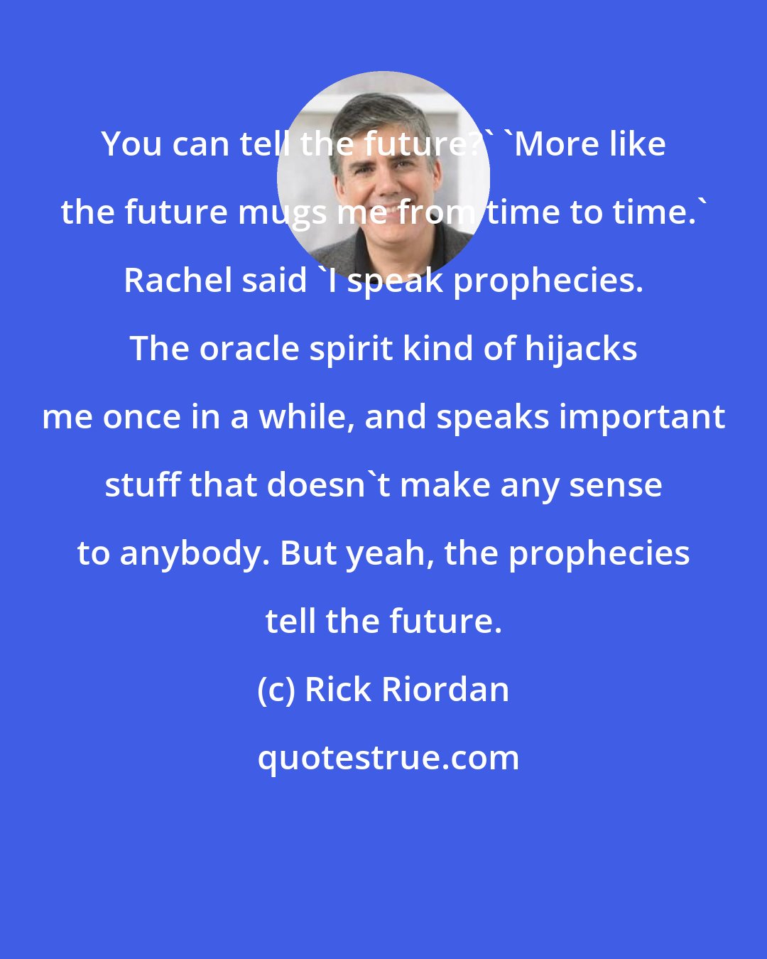 Rick Riordan: You can tell the future?' 'More like the future mugs me from time to time.' Rachel said 'I speak prophecies. The oracle spirit kind of hijacks me once in a while, and speaks important stuff that doesn't make any sense to anybody. But yeah, the prophecies tell the future.
