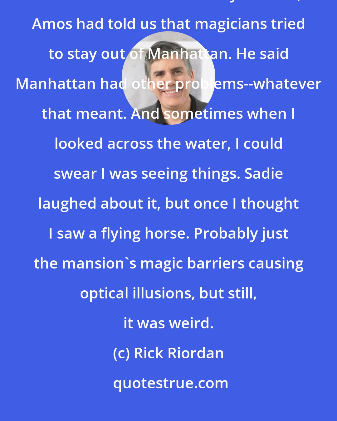 Rick Riordan: I looked across the river to Manhattan. It was a great view. When Sadie and I had first arrived at Brooklyn House, Amos had told us that magicians tried to stay out of Manhattan. He said Manhattan had other problems--whatever that meant. And sometimes when I looked across the water, I could swear I was seeing things. Sadie laughed about it, but once I thought I saw a flying horse. Probably just the mansion's magic barriers causing optical illusions, but still, it was weird.