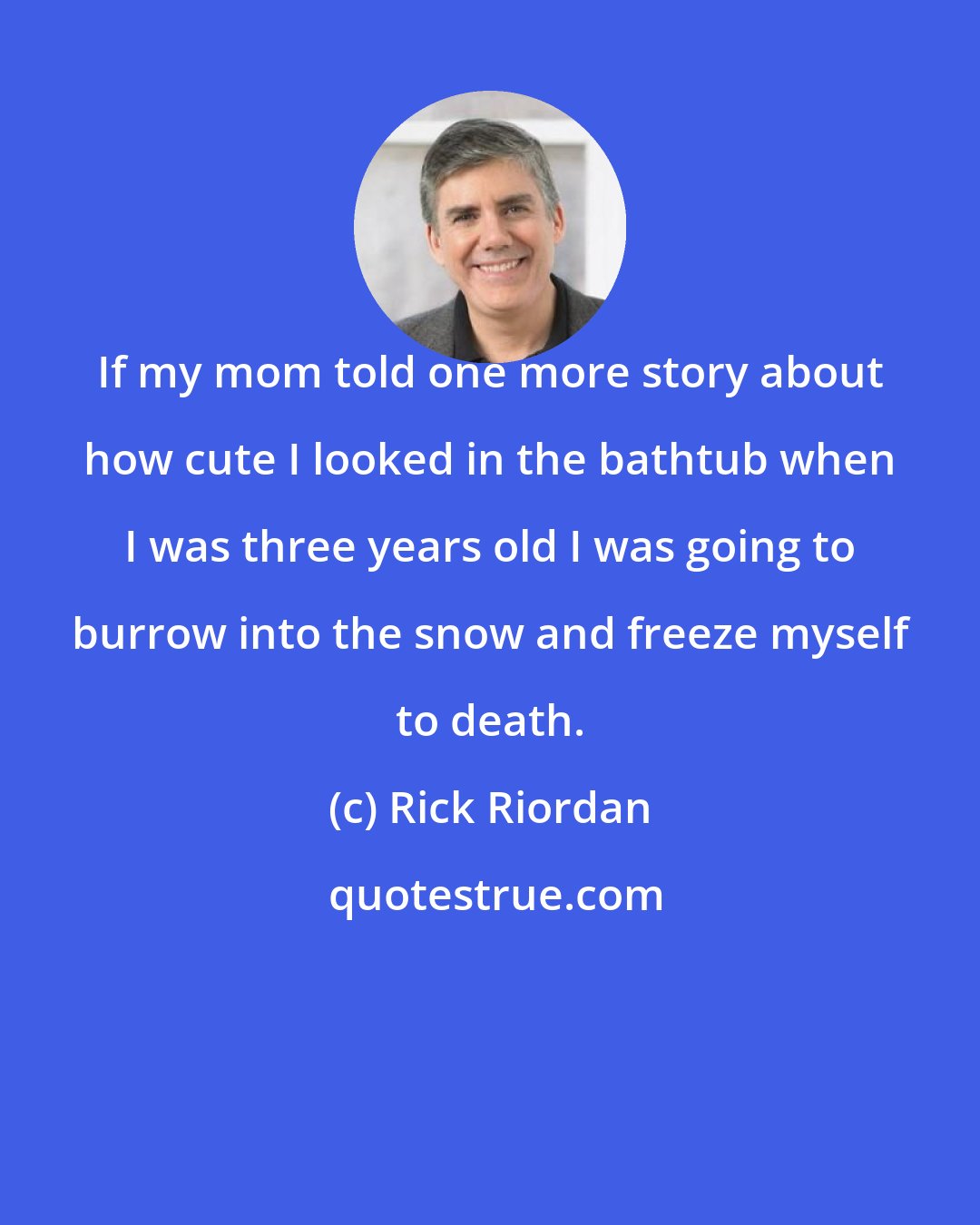 Rick Riordan: If my mom told one more story about how cute I looked in the bathtub when I was three years old I was going to burrow into the snow and freeze myself to death.