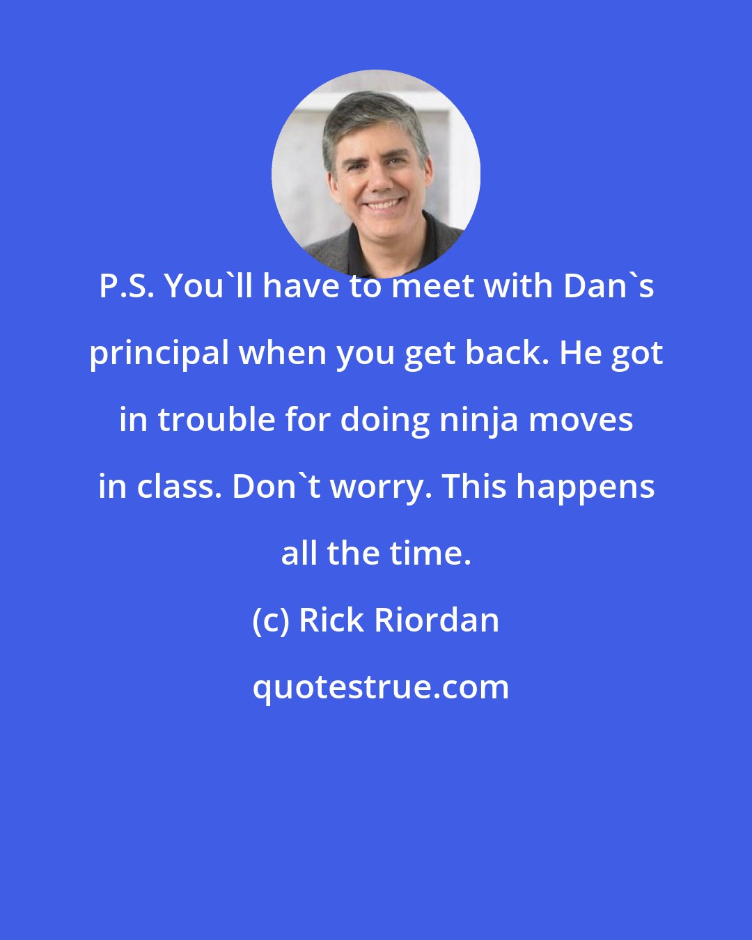 Rick Riordan: P.S. You'll have to meet with Dan's principal when you get back. He got in trouble for doing ninja moves in class. Don't worry. This happens all the time.