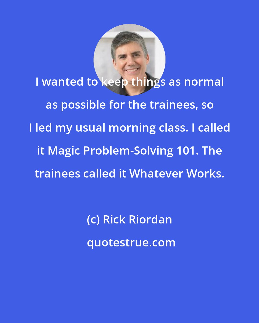 Rick Riordan: I wanted to keep things as normal as possible for the trainees, so I led my usual morning class. I called it Magic Problem-Solving 101. The trainees called it Whatever Works.