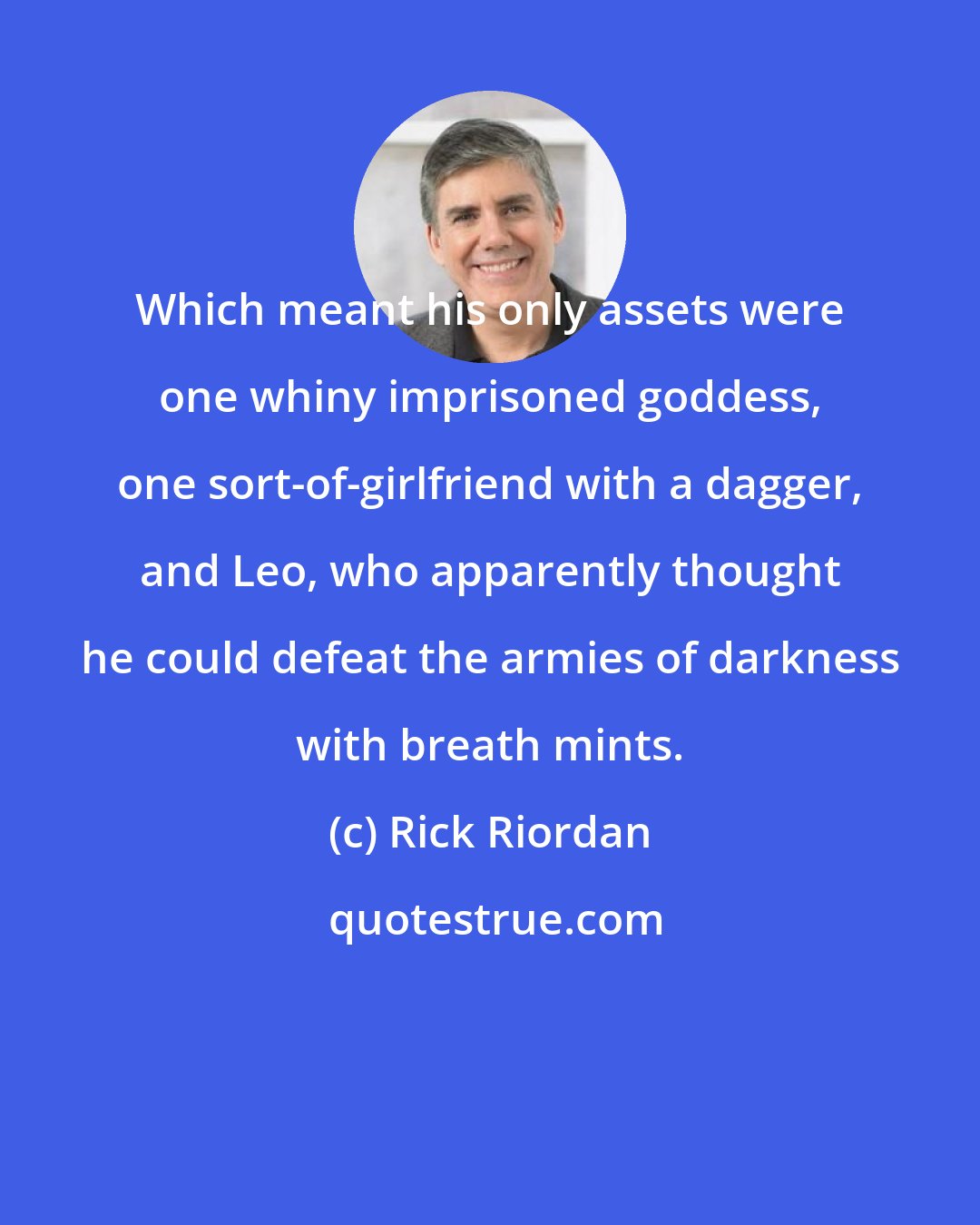 Rick Riordan: Which meant his only assets were one whiny imprisoned goddess, one sort-of-girlfriend with a dagger, and Leo, who apparently thought he could defeat the armies of darkness with breath mints.