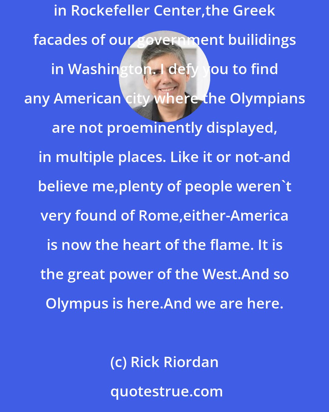 Rick Riordan: And yes,Percy,of course they are now in our United States. Look at your symbol,the eagle of Zeus. Look at the statue of Prometheus in Rockefeller Center,the Greek facades of our government builidings in Washington. I defy you to find any American city where the Olympians are not proeminently displayed, in multiple places. Like it or not-and believe me,plenty of people weren't very found of Rome,either-America is now the heart of the flame. It is the great power of the West.And so Olympus is here.And we are here.