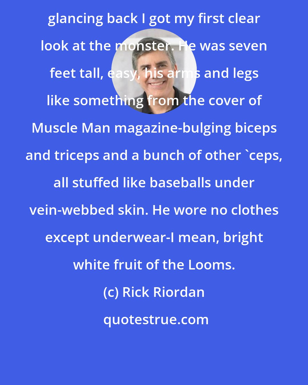 Rick Riordan: glancing back I got my first clear look at the monster. He was seven feet tall, easy, his arms and legs like something from the cover of Muscle Man magazine-bulging biceps and triceps and a bunch of other 'ceps, all stuffed like baseballs under vein-webbed skin. He wore no clothes except underwear-I mean, bright white fruit of the Looms.