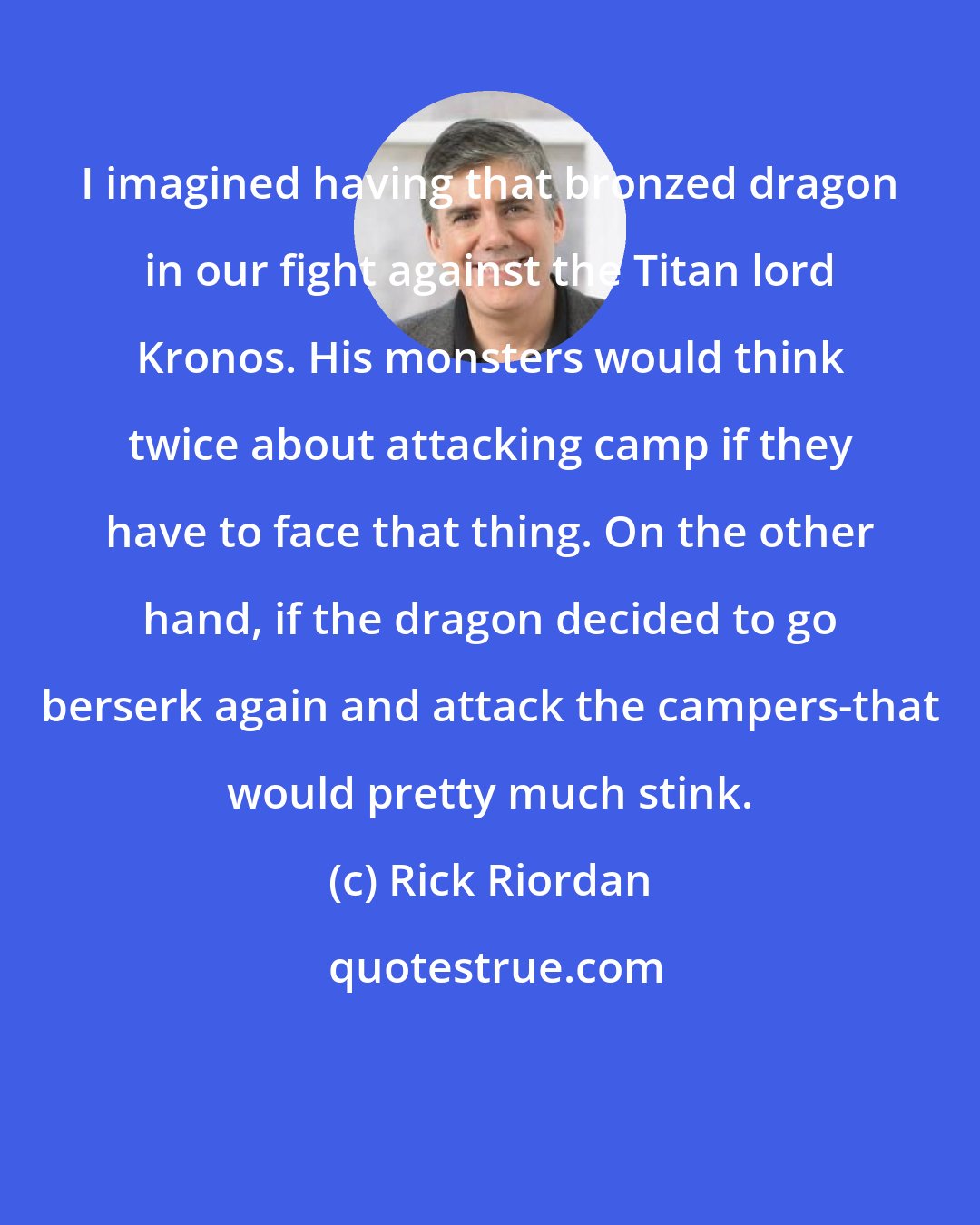 Rick Riordan: I imagined having that bronzed dragon in our fight against the Titan lord Kronos. His monsters would think twice about attacking camp if they have to face that thing. On the other hand, if the dragon decided to go berserk again and attack the campers-that would pretty much stink.