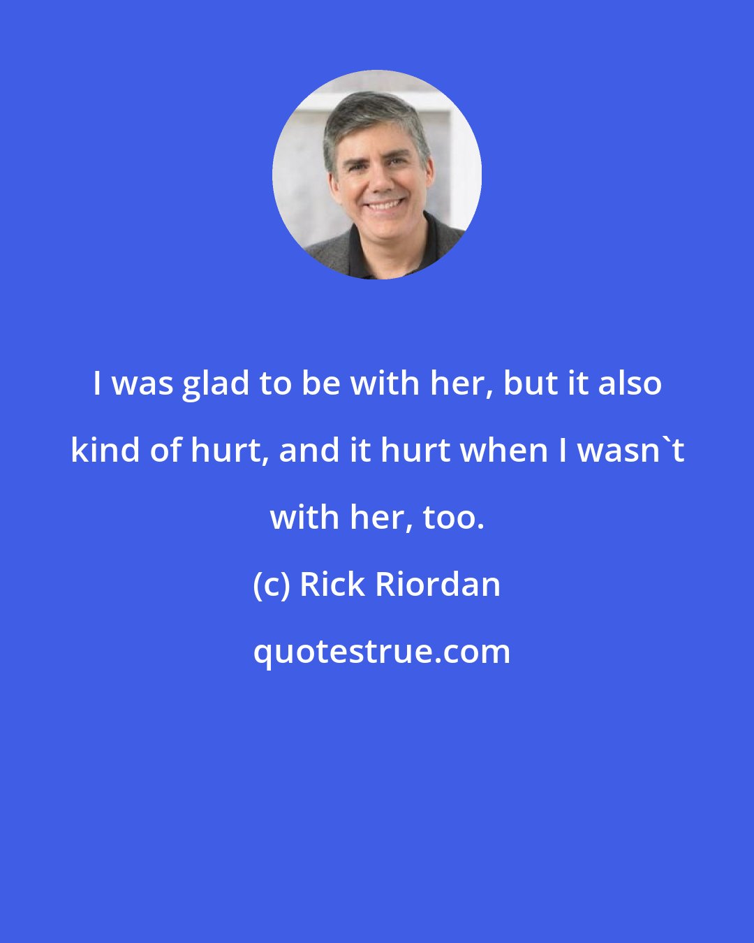 Rick Riordan: I was glad to be with her, but it also kind of hurt, and it hurt when I wasn't with her, too.