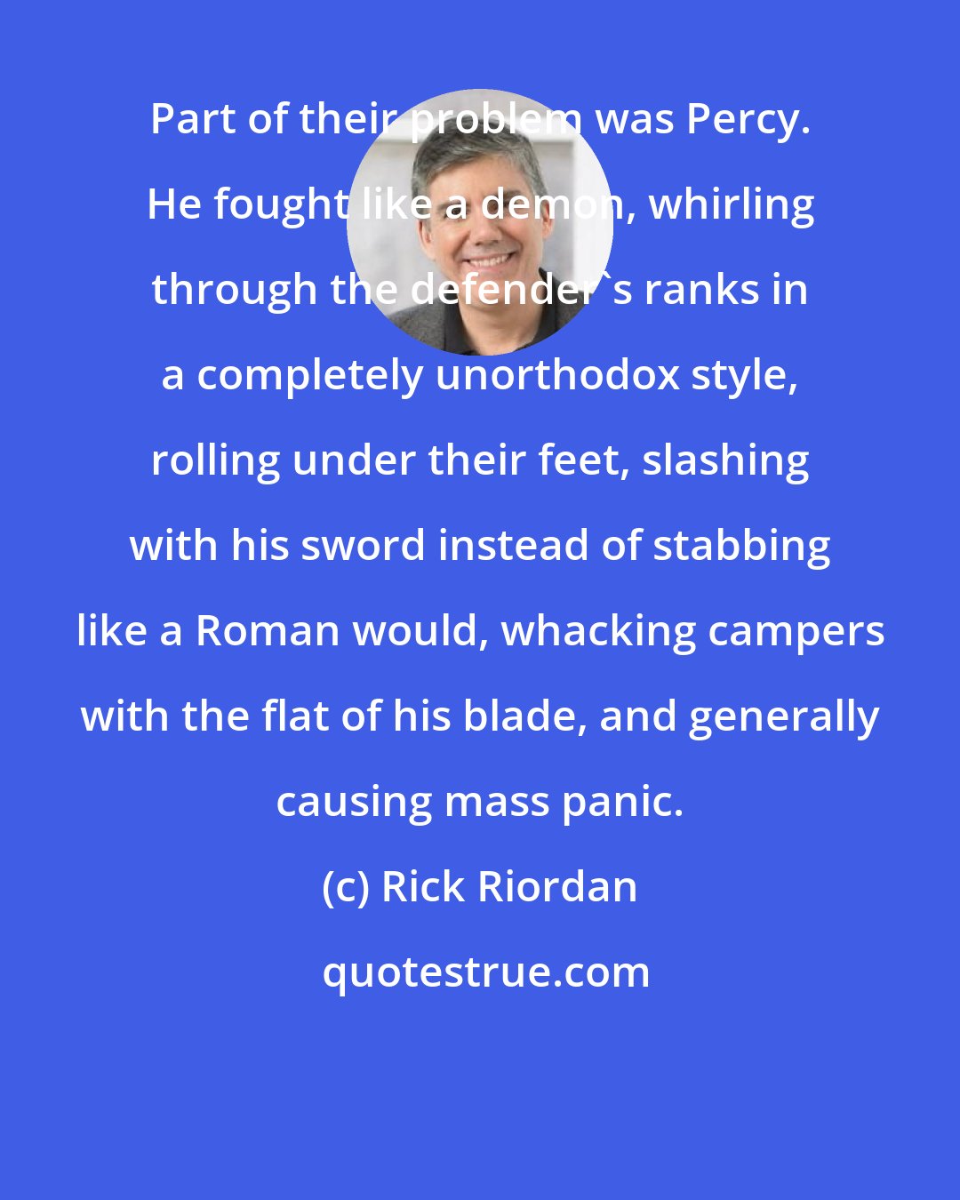 Rick Riordan: Part of their problem was Percy. He fought like a demon, whirling through the defender's ranks in a completely unorthodox style, rolling under their feet, slashing with his sword instead of stabbing like a Roman would, whacking campers with the flat of his blade, and generally causing mass panic.