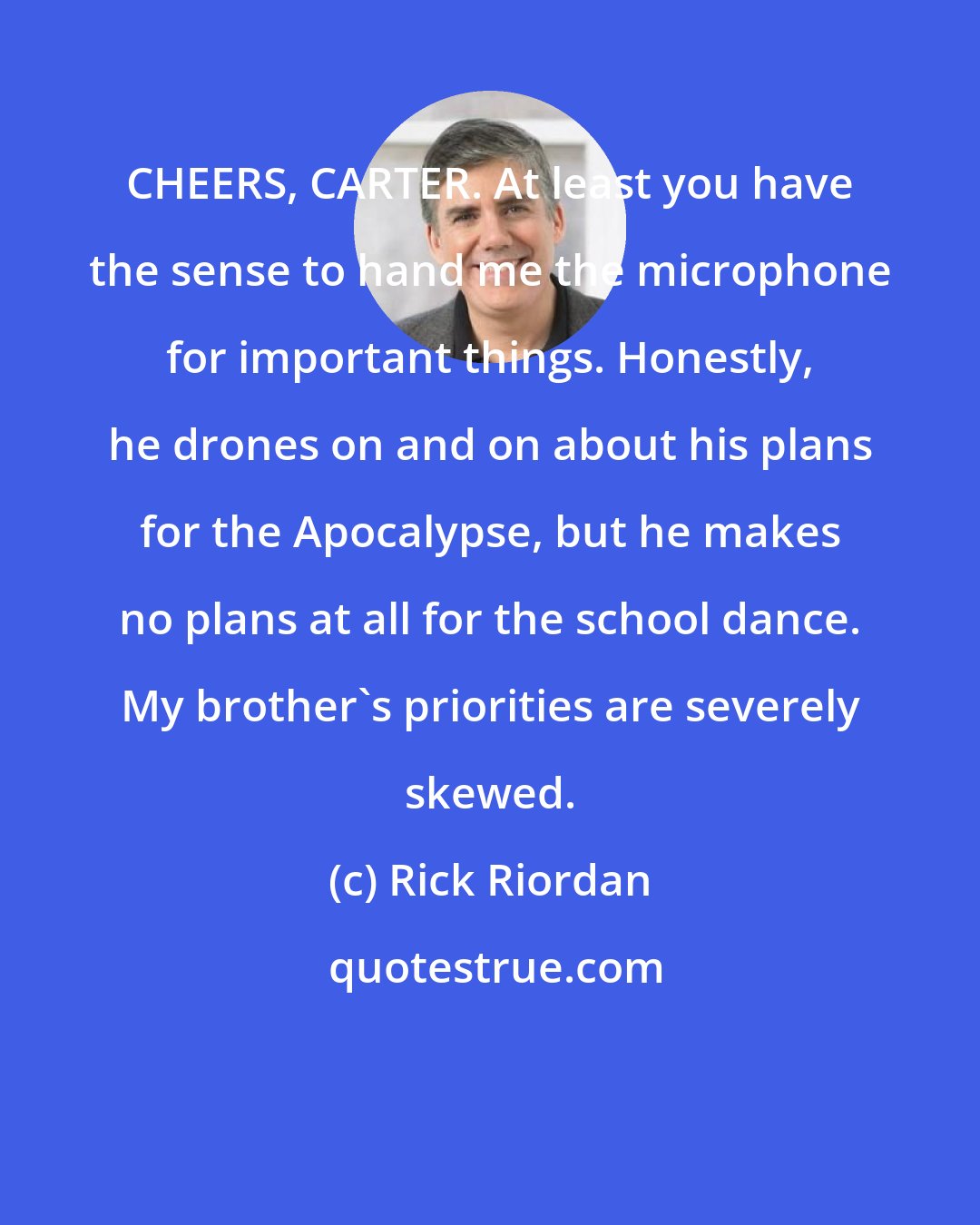 Rick Riordan: CHEERS, CARTER. At least you have the sense to hand me the microphone for important things. Honestly, he drones on and on about his plans for the Apocalypse, but he makes no plans at all for the school dance. My brother's priorities are severely skewed.