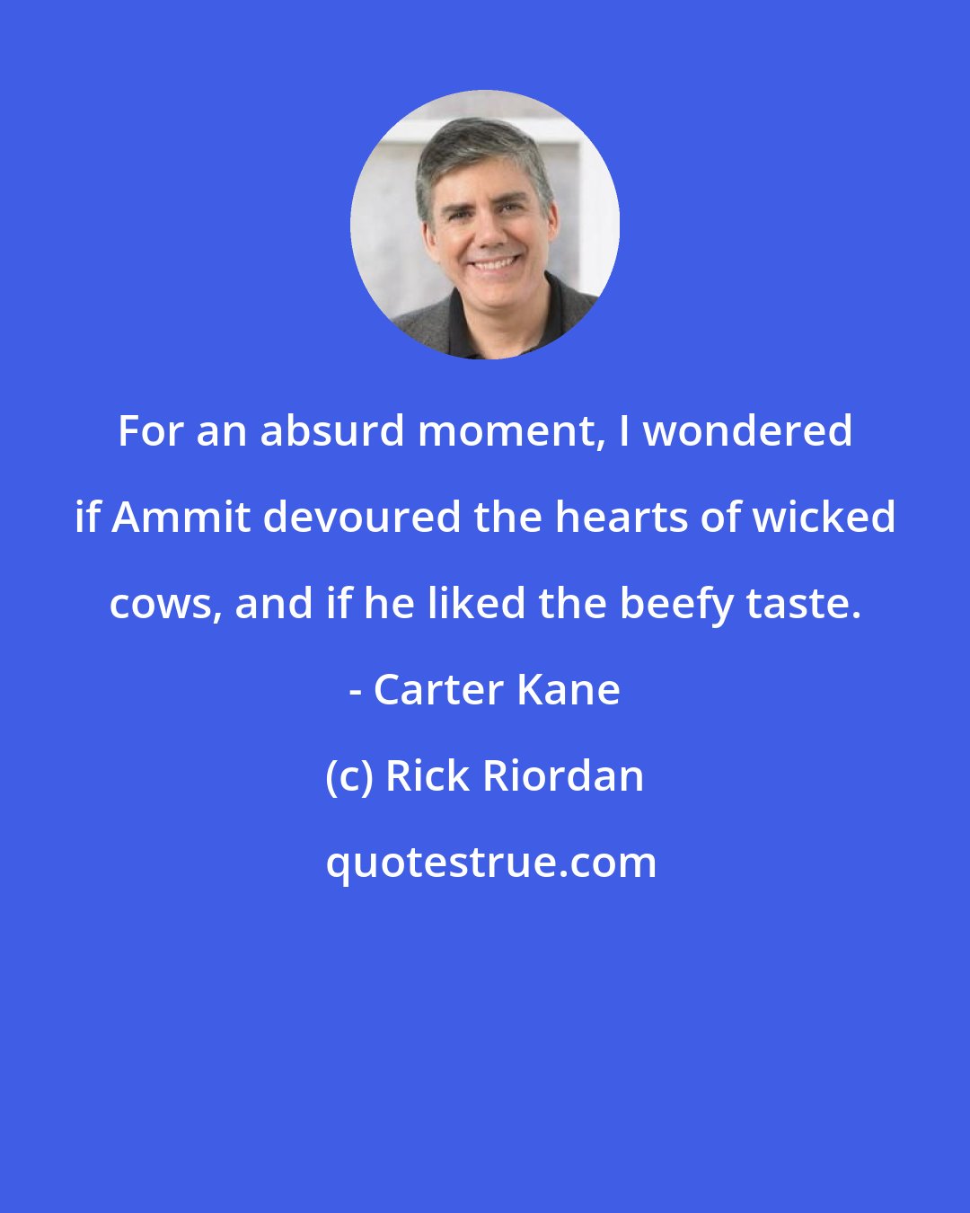 Rick Riordan: For an absurd moment, I wondered if Ammit devoured the hearts of wicked cows, and if he liked the beefy taste. - Carter Kane