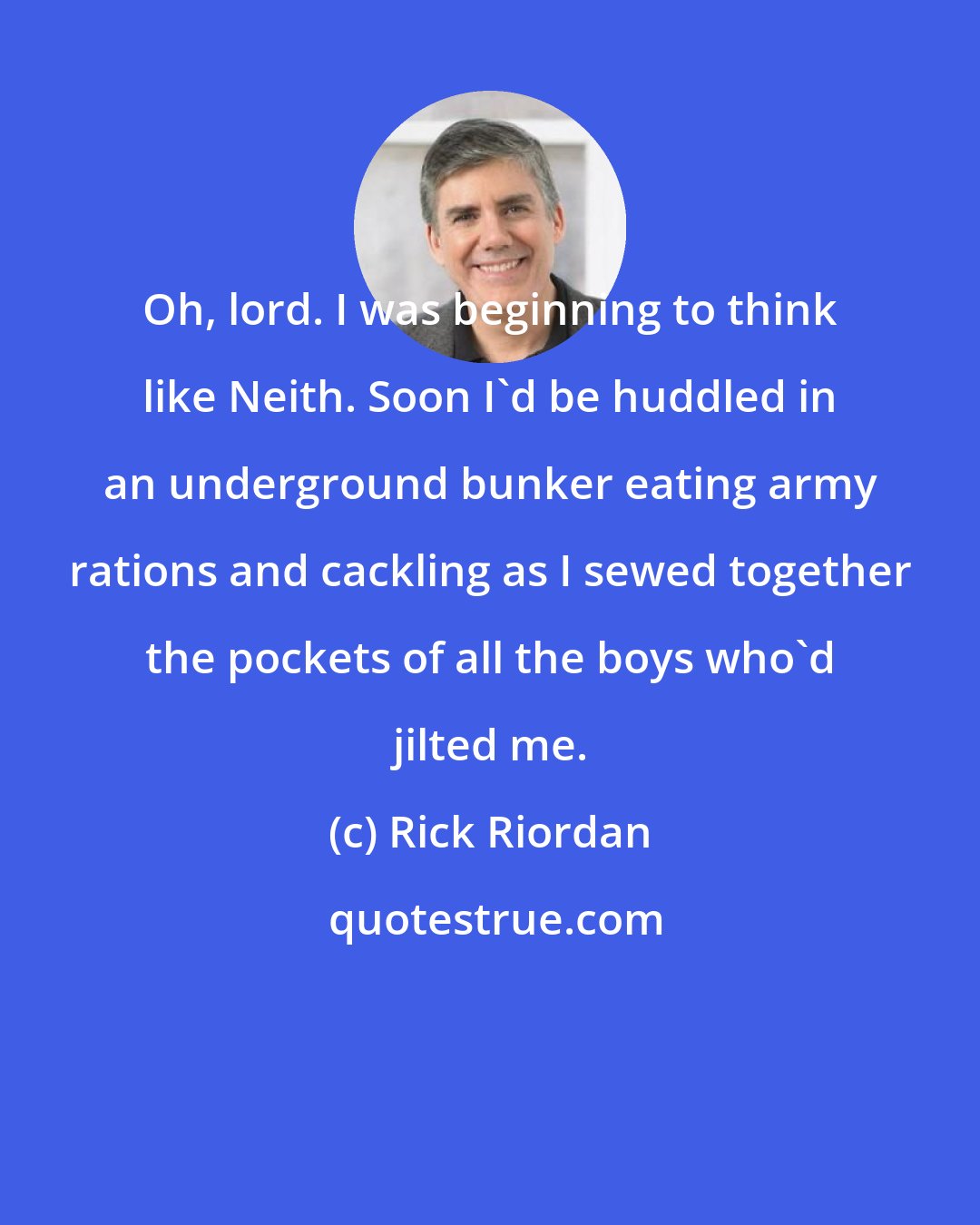 Rick Riordan: Oh, lord. I was beginning to think like Neith. Soon I'd be huddled in an underground bunker eating army rations and cackling as I sewed together the pockets of all the boys who'd jilted me.