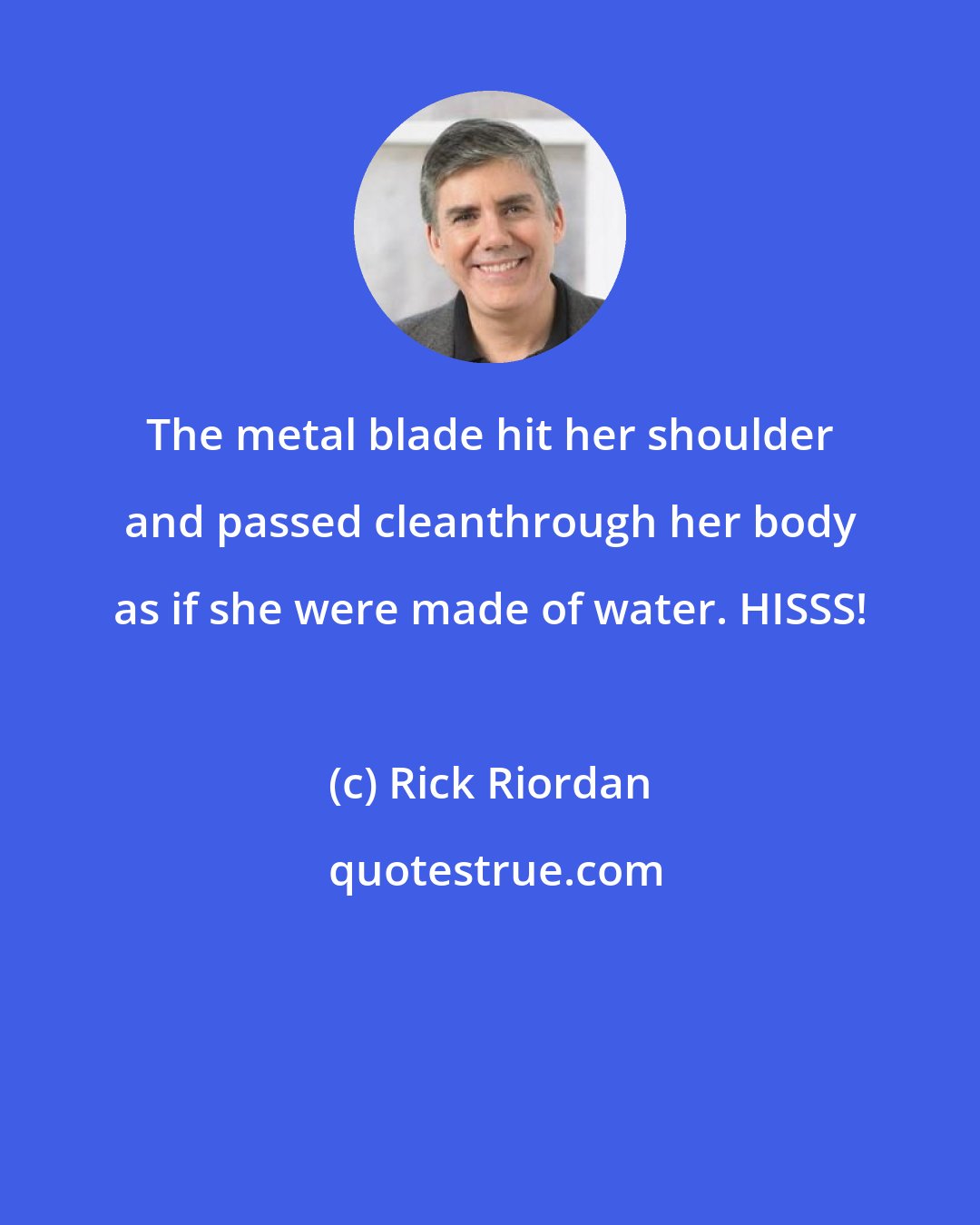 Rick Riordan: The metal blade hit her shoulder and passed cleanthrough her body as if she were made of water. HISSS!