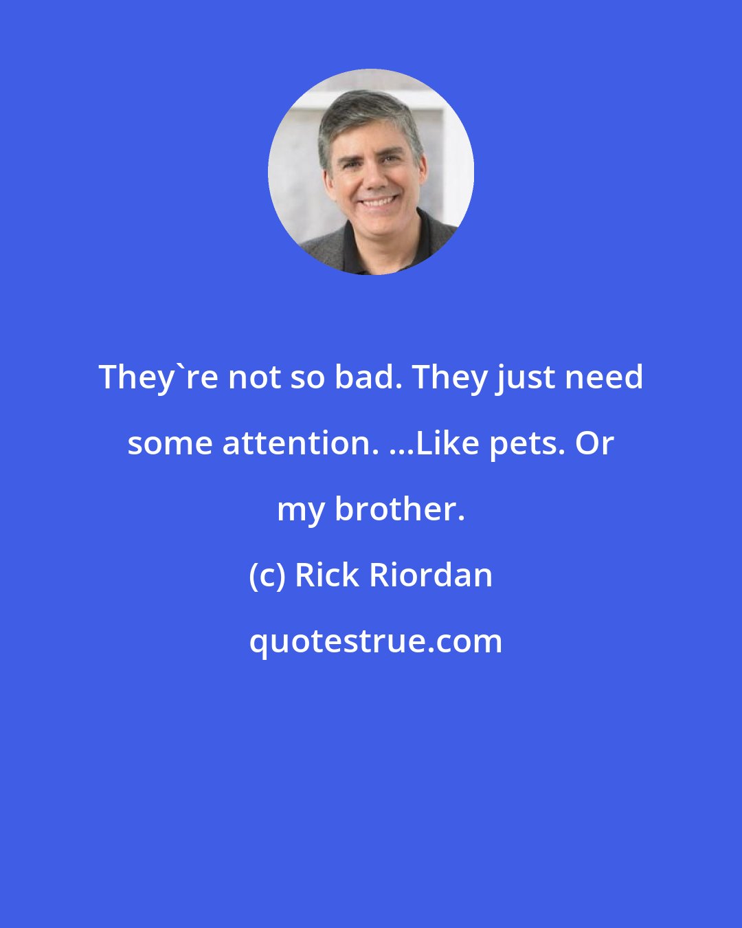 Rick Riordan: They're not so bad. They just need some attention. ...Like pets. Or my brother.