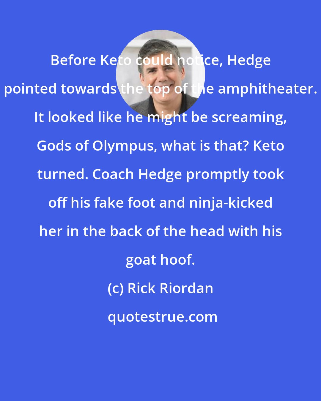 Rick Riordan: Before Keto could notice, Hedge pointed towards the top of the amphitheater. It looked like he might be screaming, Gods of Olympus, what is that? Keto turned. Coach Hedge promptly took off his fake foot and ninja-kicked her in the back of the head with his goat hoof.