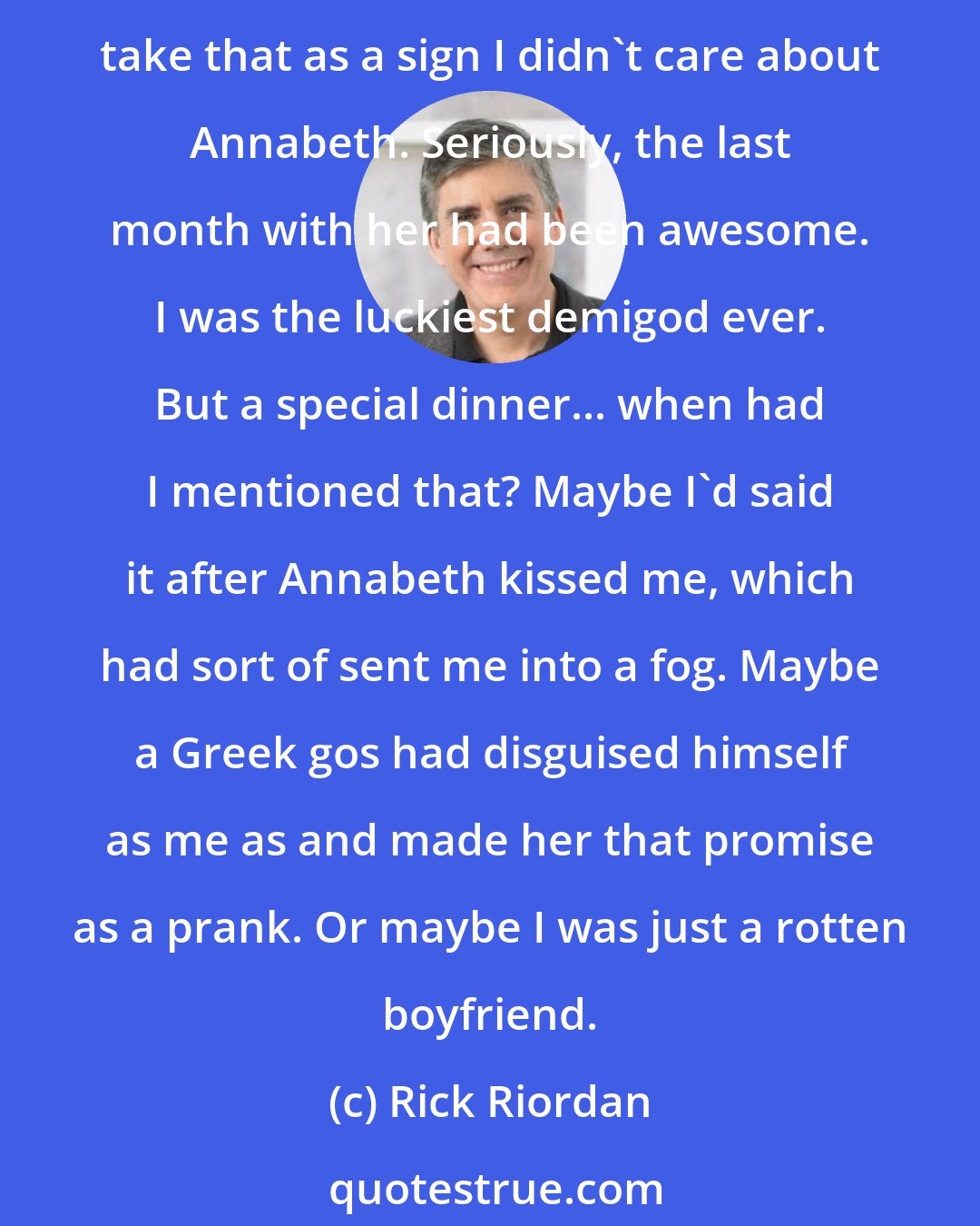 Rick Riordan: I could hear hopefulness in her voice, but also doubt. She was waiting for me to admit the obvious: I'd forgotten. I was toast. I was boyfriend roadkill. Just because I forgot, you shouldn't take that as a sign I didn't care about Annabeth. Seriously, the last month with her had been awesome. I was the luckiest demigod ever. But a special dinner... when had I mentioned that? Maybe I'd said it after Annabeth kissed me, which had sort of sent me into a fog. Maybe a Greek gos had disguised himself as me as and made her that promise as a prank. Or maybe I was just a rotten boyfriend.