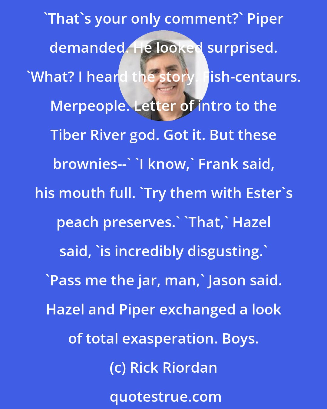 Rick Riordan: While Leo fussed over his helm controls, Hazel and Frank relayed the story of the fish-centaurs and their training camp. 'Incredible,' Jason said. 'These are really good brownies.' 'That's your only comment?' Piper demanded. He looked surprised. 'What? I heard the story. Fish-centaurs. Merpeople. Letter of intro to the Tiber River god. Got it. But these brownies--' 'I know,' Frank said, his mouth full. 'Try them with Ester's peach preserves.' 'That,' Hazel said, 'is incredibly disgusting.' 'Pass me the jar, man,' Jason said. Hazel and Piper exchanged a look of total exasperation. Boys.