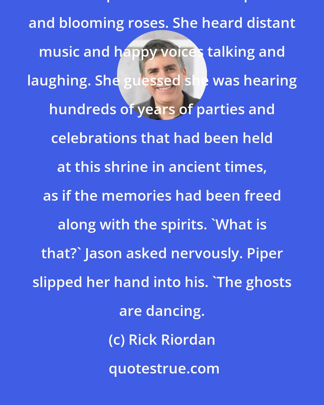 Rick Riordan: Briefly, the nymphaeum glowed with a softer light, like a full moon. Piper smelled exotic spices and blooming roses. She heard distant music and happy voices talking and laughing. She guessed she was hearing hundreds of years of parties and celebrations that had been held at this shrine in ancient times, as if the memories had been freed along with the spirits. 'What is that?' Jason asked nervously. Piper slipped her hand into his. 'The ghosts are dancing.